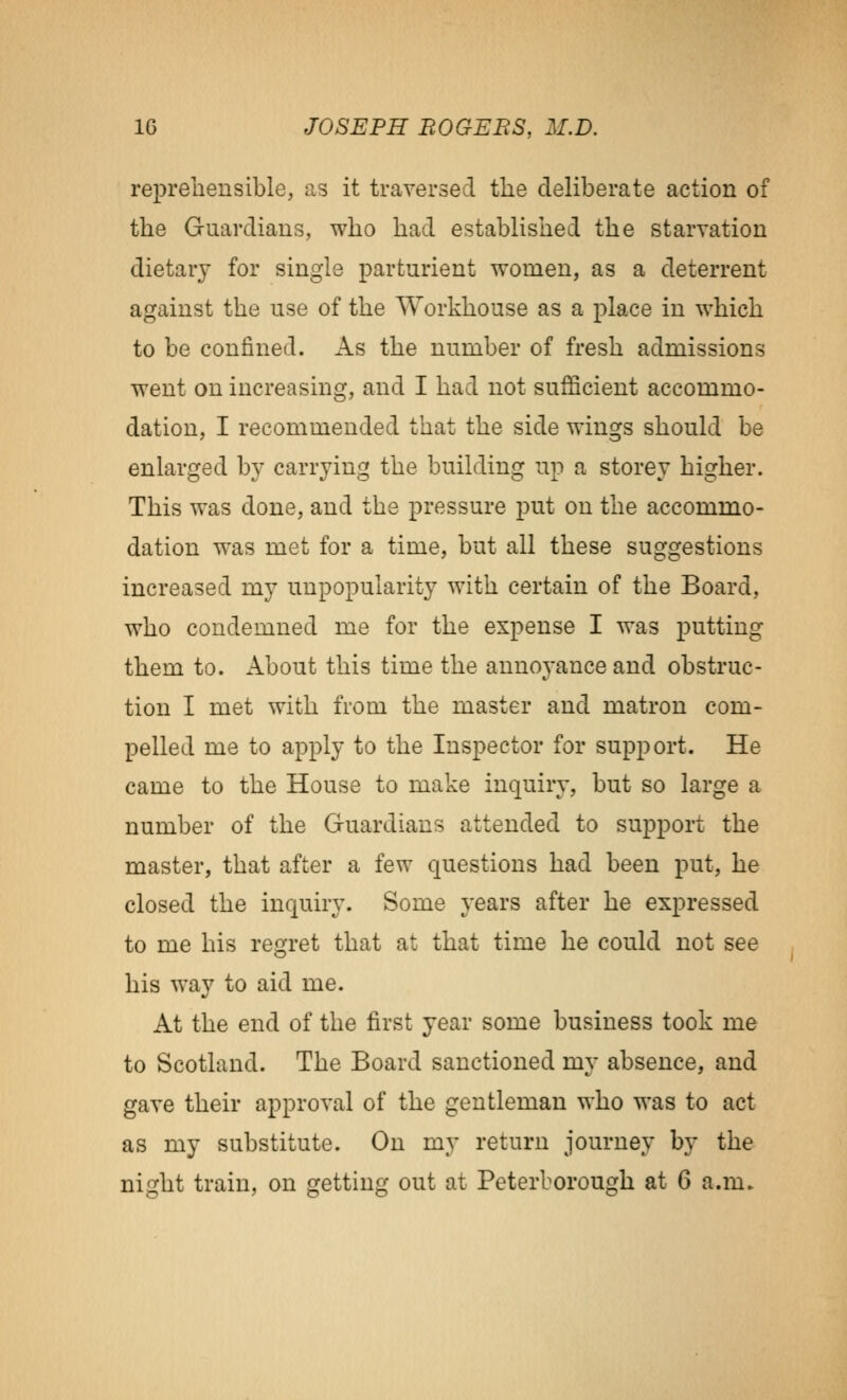 reprehensible, as it traversed tlie deliberate action of the Guardians, who had established the starvation dietary for single parturient women, as a deterrent against the use of the Workhouse as a place in which to be confined. As the number of fresh admissions went on increasing, and I had not sufficient accommo- dation, I recommended that the side wings should be enlarged by carrying the building up a storey higher. This was done, and the pressure put on the accommo- dation was met for a time, but all these suggestions increased my unpopularity with certain of the Board, who condemned me for the expense I was putting them to. About this time the annoj-ance and obstruc- tion I met with from the master and matron com- pelled me to apply to the Inspector for support. He came to the House to make inquiry, but so large a number of the Guardians attended to support the master, that after a few questions had been put, he closed the inquiry. Some years after he expressed to me his regret that at that time he could not see his way to aid me. At the end of the first year some business took me to Scotland. The Board sanctioned my absence, and gave their approval of the gentleman who was to act as my substitute. On my return journey by the niizht train, on oretting out at Peterborough at 6 a.m.