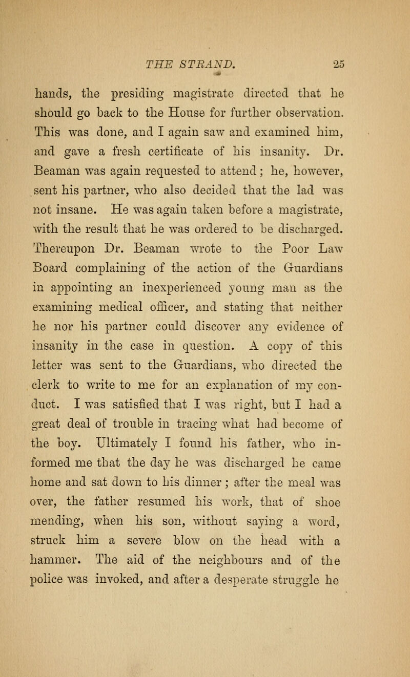 hands, tlie presiding magistrate directed that he should go back to the House for further observation. This was done, and I again saw and examined him, and gave a fresh certificate of his insanity. Dr. Beaman was again requested to attend; he, however, sent his partner, who also decided that the lad was not insane. He was again taken before a magistrate, with the result that he was ordered to be discharged. Thereupon Dr. Beaman wrote to the Poor Law Board complaining of the action of the Guardians in appointing an inexperienced young man as the examining medical officer, and stating that neither he nor his partner could discover any evidence of insanity in the case in question. A copy of this letter was sent to the Guardians, who directed the clerk to write to me for an explanation of my con- duct. I was satisfied that I was right, but I had a great deal of trouble in tracing what had become of the boy. Ultimately I found his father, who in- formed me that the day he was discharged he came home and sat down to his dinner; after the meal was over, the father resumed his work, that of shoe mending, when his son, without saying a word, struck him a severe blow on the head with a hammer. The aid of the neighbours and of the police was invoked, and after a desperate struggle he