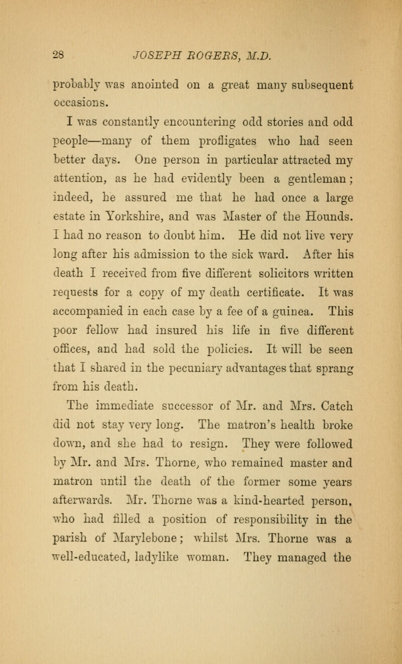 probably was anointed on a great many subsequent occasions. I was constantly encountering odd stones and odd people—many of them profligates who had seen better days. One person in particular attracted my attention, as he had evidently been a gentleman; indeed, he assured me that he had once a large estate in Yorkshire, and was Master of the Hounds. I had no reason to doubt him. He did not live very long after his admission to the sick ward. After his death I received from five different solicitors written requests for a copy of my death certificate. It was accompanied in each case by a fee of a guinea. This poor fellow had insured his life in five different offices, and had sold the policies. It will be seen that I shared in the pecuniary advantages that sprang from his death. The immediate successor of Mr. and Mrs. Catch did not stay very long. The matron's health broke down, and she had to resign. They were followed by Mr. and Mrs. Thorne, who remained master and matron until the death of the former some years afterwards. Mr. Thorne was a kind-hearted person, who had filled a position of responsibility in the parish of Marylebone; whilst Mrs. Thorne was a well-educated, ladylike woman. They managed the