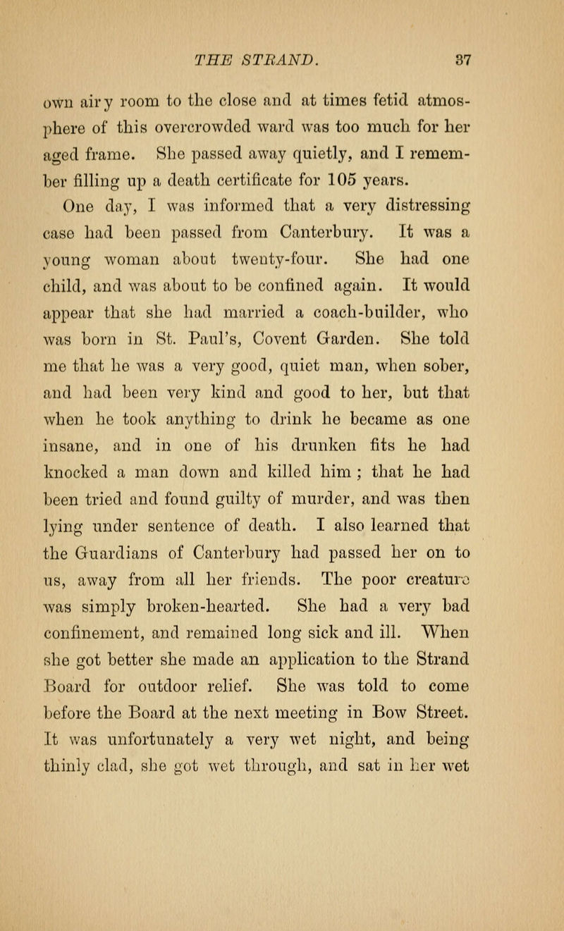 own airy room to the close and at times fetid atmos- phere of this overcrowded ward was too much for her aged frame. She passed away quietly, and I remem- ber filling up a death certificate for 105 years. One day, I was informed that a very distressing case had been passed from Canterbury. It was a young woman about twenty-four. She had one child, and was about to be confined again. It would appear that she had married a coach-builder, who was born in St. Paul's, Covent Garden. She told me that he was a very good, quiet man, when sober, and had been very kind and good to her, but that when he took anything to drink he became as one insane, and in one of his drunken fits he had knocked a man down and killed him ; that he had been tried and found guilty of murder, and was then lying under sentence of death. I also learned that the Guardians of Canterbury had passed her on to us, away from all her friends. The poor creature was simply broken-hearted. She had a very bad confinement, and remained long sick and ill. When she got better she made an application to the Strand Board for outdoor relief. She was told to come before the Board at the next meeting in Bow Street. It was unfortunately a very wet night, and being thinly clad, she got wet through, and sat in lier wet