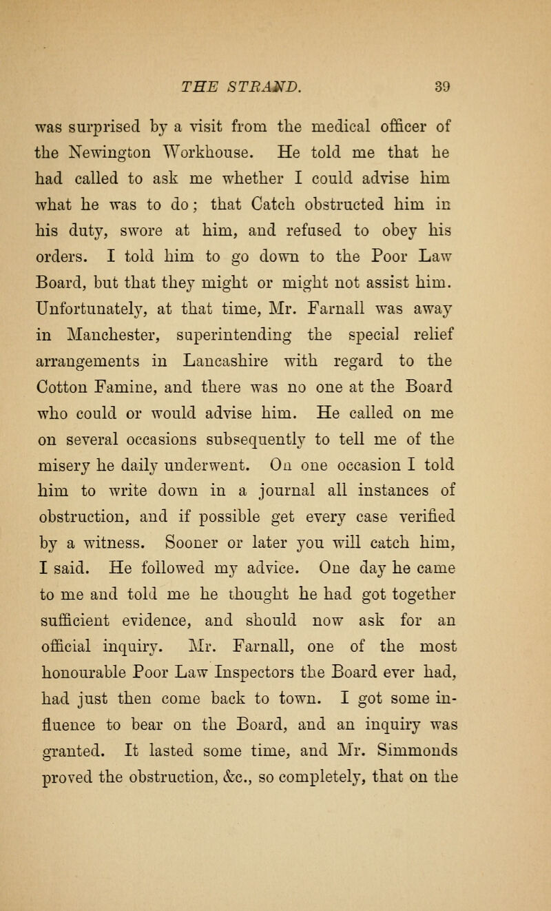 was surprised by a visit from the medical officer of the Newingfcon Workhouse. He told me that he had called to ask me whether I could advise him what he was to do; that Catch obstructed him in his duty, swore at him, and refused to obey his orders. I told him to go down to the Poor Law Board, but that they might or might not assist him. Unfortunately, at that time, Mr. Farnall was away in Manchester, superintending the special relief arrangements in Lancashire with regard to the Cotton Famine, and there was no one at the Board who could or would advise him. He called on me on several occasions subsequently to tell me of the misery he daily underwent. On one occasion I told him to write down in a journal all instances of obstruction, and if possible get every case verified by a witness. Sooner or later you will catch him, I said. He followed my advice. One day he came to me and told me he thought he had got together sufficient evidence, and should now ask for an official inquiry. Mr. Farnall, one of the most honourable Poor Law Inspectors the Board ever had, had just then come back to town. I got some in- fluence to bear on the Board, and an inquiry was granted. It lasted some time, and Mr. Simmonds proved the obstruction, &c., so completely, that on the