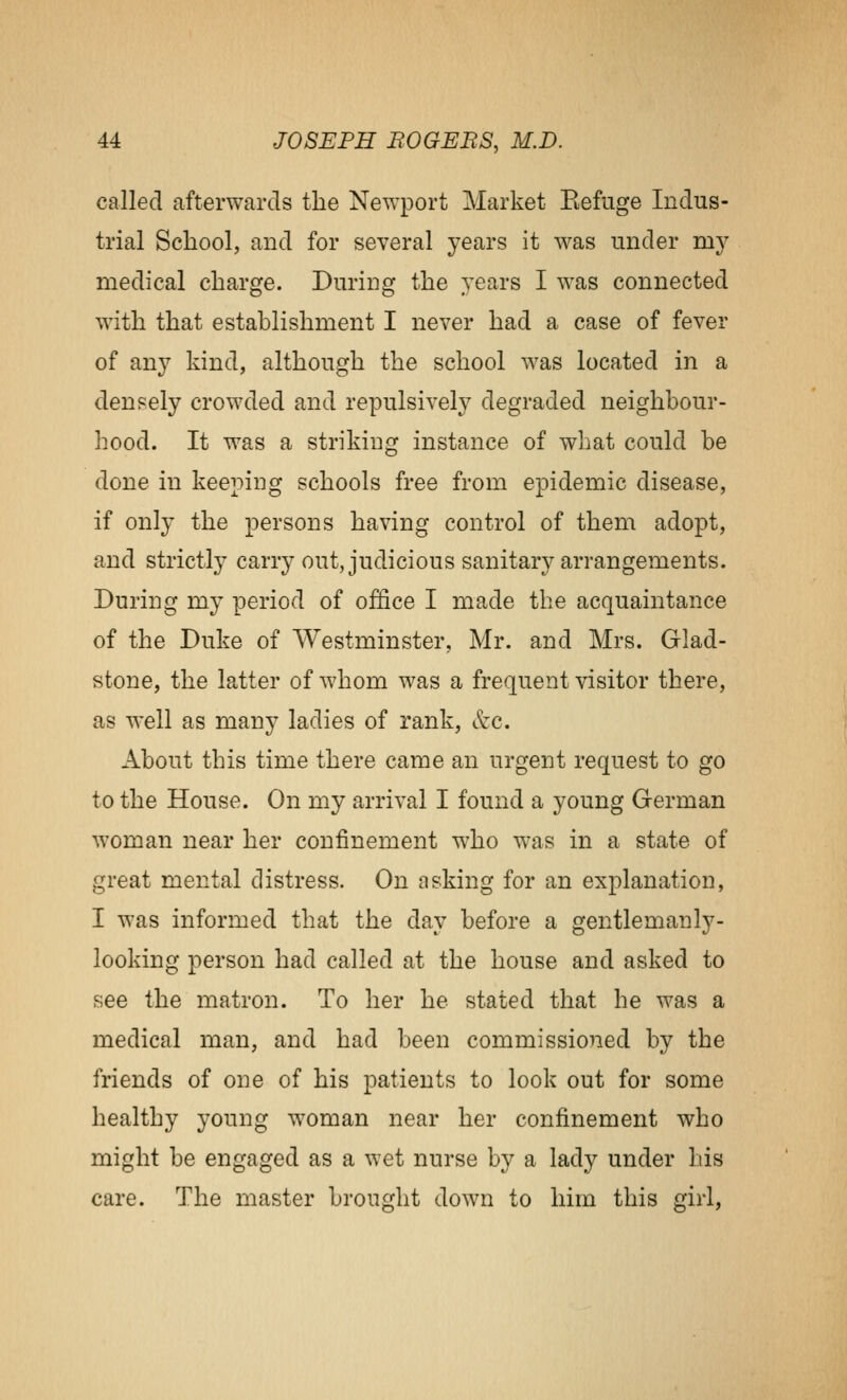 called afterwards the Newport Market Eefuge Indus- trial Scliool, and for several years it was under my medical charge. During the years I was connected with that establishment I never had a case of fever of any kind, although the school was located in a densely crowded and repulsively degraded neighbour- hood. It was a striking instance of what could be done in keeping schools free from epidemic disease, if only the persons having control of them adopt, and strictly carry out, judicious sanitary arrangements. During my period of office I made the acquaintance of the Duke of Westminster, Mr. and Mrs. Glad- stone, the latter of whom was a frequent visitor there, as well as many ladies of rank, kc. About this time there came an urgent request to go to the House. On my arrival I found a young German woman near her confinement who was in a state of great mental distress. On asking for an explanation, I was informed that the day before a gentlemanly- looking person had called at the house and asked to see the matron. To her he stated that he was a medical man, and had been commissioned by the friends of one of his patients to look out for some healthy young woman near her confinement who might be engaged as a wet nurse by a lady under his care. The master brought down to him this girl.