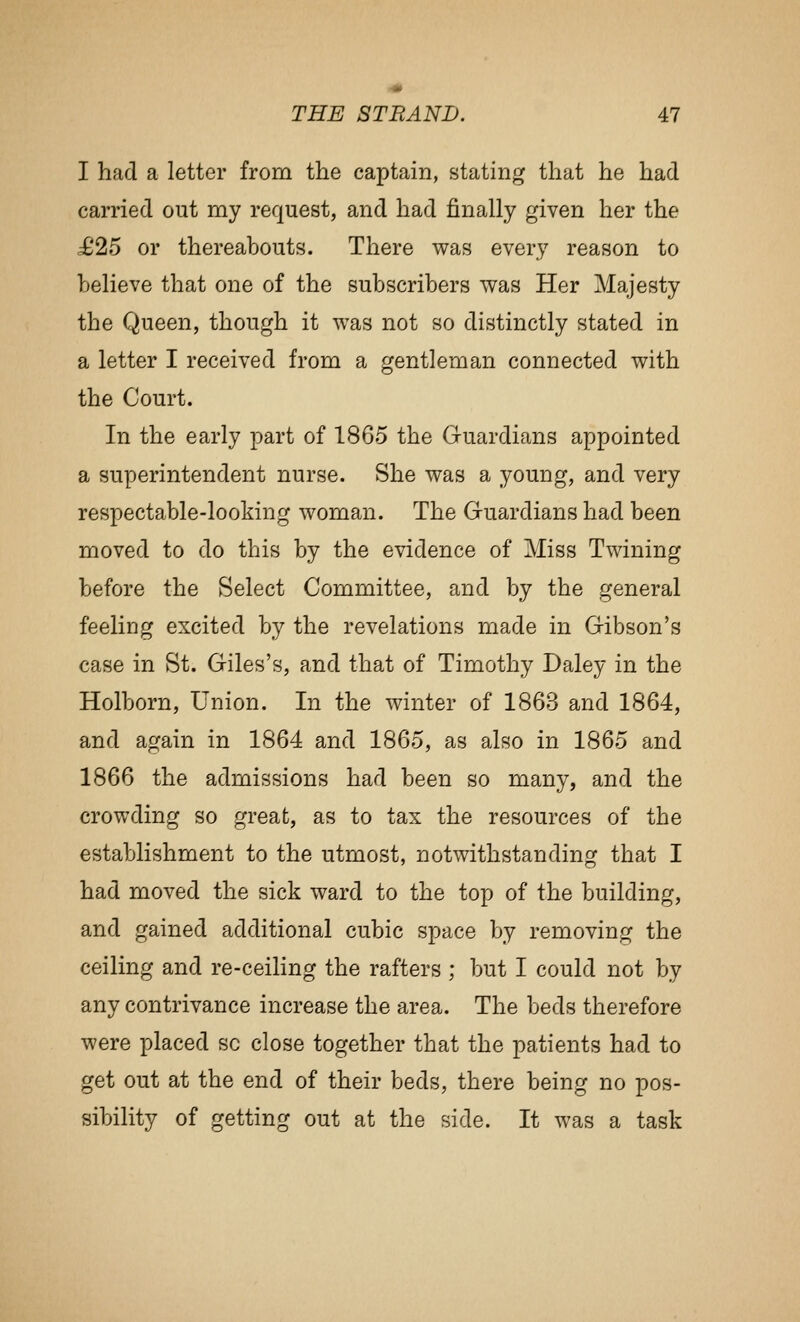 I had a letter from the captain, stating that he had carried out my request, and had finally given her the £25 or thereabouts. There was every reason to believe that one of the subscribers was Her Majesty the Queen, though it was not so distinctly stated in a letter I received from a gentleman connected with the Court. In the early part of 1865 the Guardians appointed a superintendent nurse. She was a young, and very respectable-looking woman. The Guardians had been moved to do this by the evidence of Miss Twining before the Select Committee, and by the general feeling excited by the revelations made in Gibson's case in St. Giles's, and that of Timothy Daley in the Holborn, Union. In the winter of 1863 and 1864, and again in 1864 and 1865, as also in 1865 and 1866 the admissions had been so many, and the crowding so great, as to tax the resources of the establishment to the utmost, notwithstanding that I had moved the sick ward to the top of the building, and gained additional cubic space by removing the ceiling and re-ceiling the rafters ; but I could not by any contrivance increase the area. The beds therefore were placed so close together that the patients had to get out at the end of their beds, there being no pos- sibility of getting out at the side. It was a task