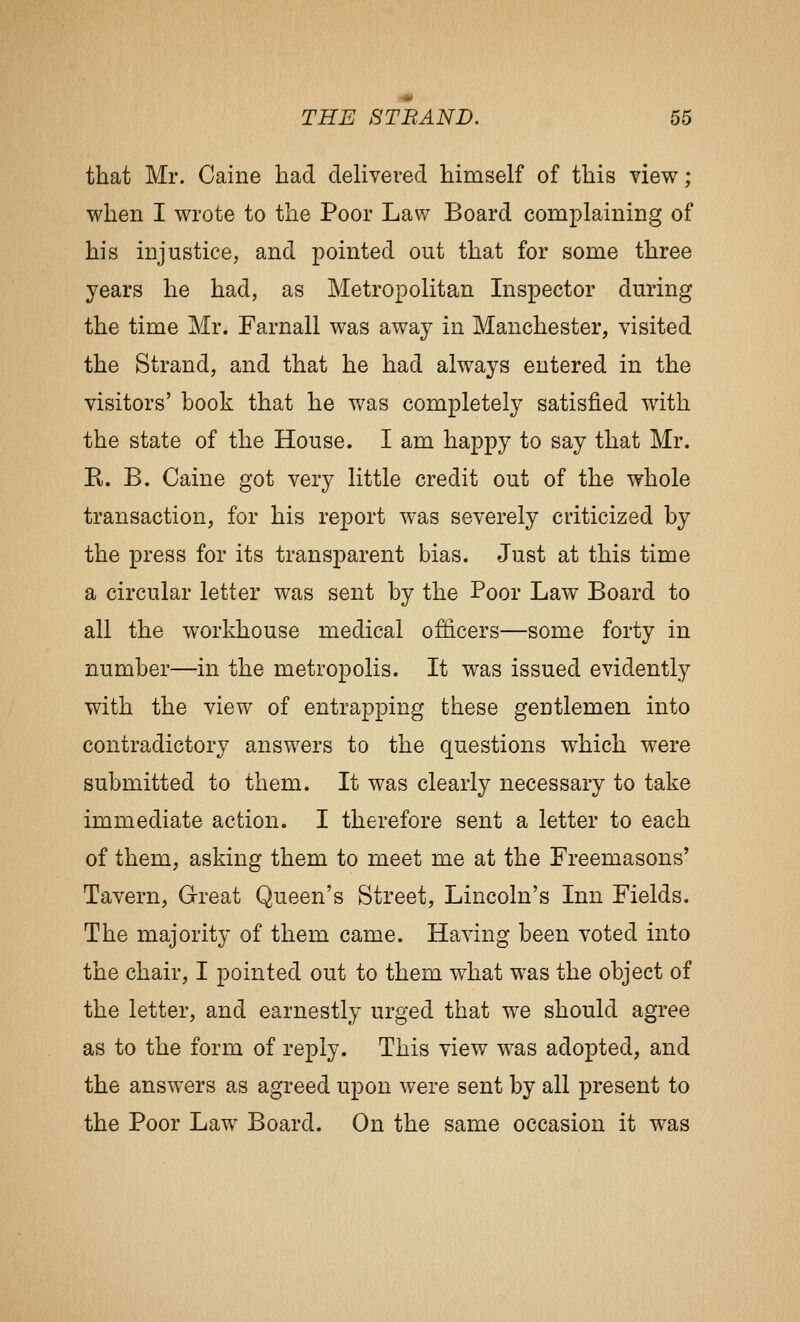 that Mr. Caine had delivered himself of this view; when I wrote to the Poor Law Board complaining of his injustice, and pointed out that for some three years he had, as Metropolitan Inspector during the time Mr. Farnall was away in Manchester, visited the Strand, and that he had always entered in the visitors' book that he was completely satisfied with the state of the House. I am happy to say that Mr. E. B. Caine got very little credit out of the whole transaction, for his report was severely criticized by the press for its transparent bias. Just at this time a circular letter was sent by the Poor Law Board to all the workhouse medical officers—some forty in number—in the metropolis. It was issued evidently with the view of entrapping these gentlemen into contradictory answers to the questions which were submitted to them. It was clearly necessary to take immediate action. I therefore sent a letter to each of them, asking them to meet me at the Freemasons' Tavern, Great Queen's Street, Lincoln's Inn Fields. The majority of them came. Having been voted into the chair, I pointed out to them what was the object of the letter, and earnestly urged that we should agree as to the form of reply. This view was adopted, and the answers as agreed upon were sent by all present to the Poor Law Board. On the same occasion it was