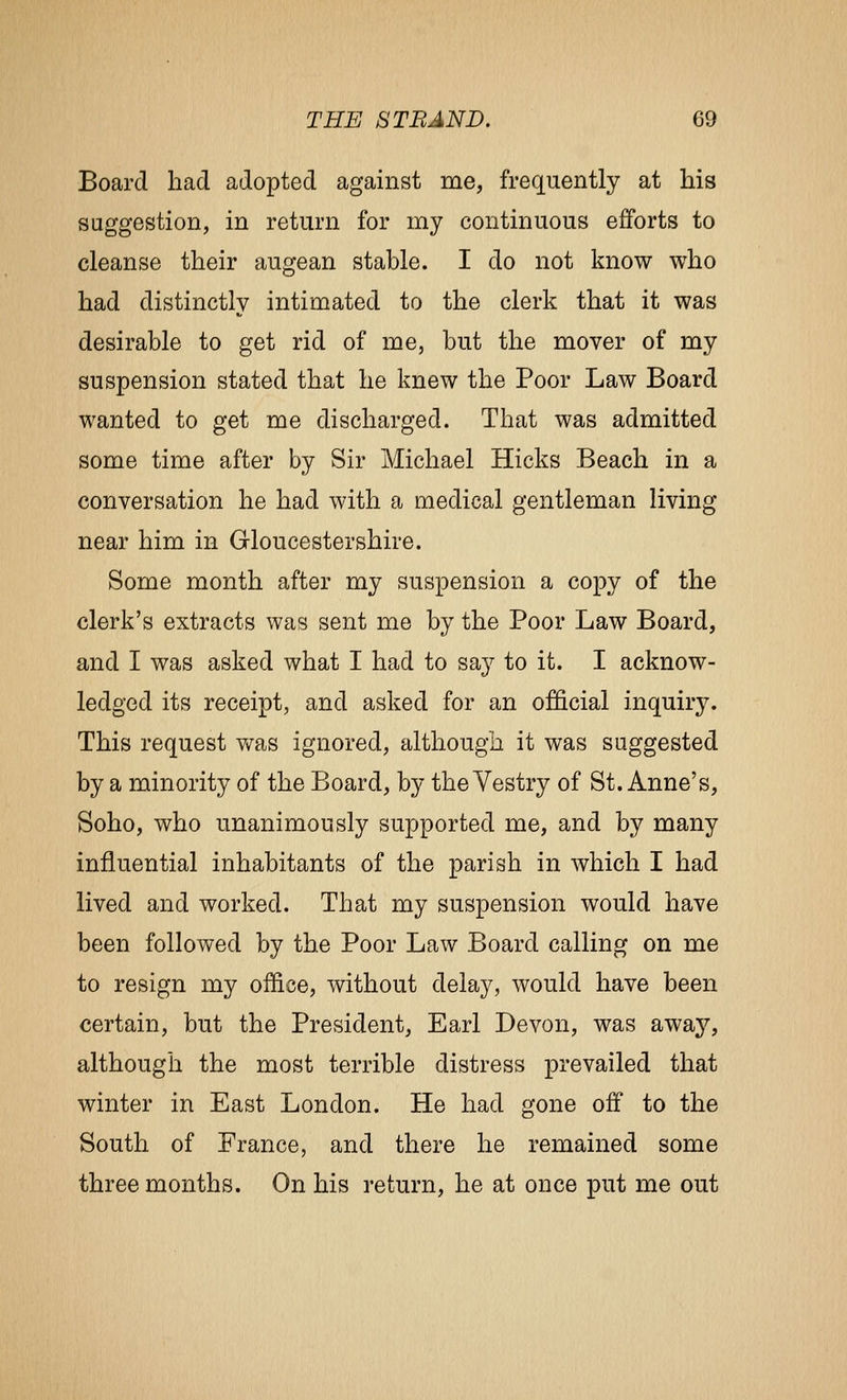 Board had adopted against me, frequently at his suggestion, in return for my continuous efforts to cleanse their augean stable. I do not know who had distinctly intimated to the clerk that it was desirable to get rid of me, but the mover of my suspension stated that he knew the Poor Law Board wanted to get me discharged. That was admitted some time after by Sir Michael Hicks Beach in a conversation he had with a medical gentleman living near him in Gloucestershire. Some month after my suspension a copy of the clerk's extracts was sent me by the Poor Law Board, and I was asked what I had to say to it. I acknow- ledged its receipt, and asked for an official inquiry. This request was ignored, although it was suggested by a minority of the Board, by the Yestry of St. Anne's, Soho, who unanimously supported me, and by many influential inhabitants of the parish in which I had lived and worked. That my suspension would have been followed by the Poor Law Board calling on me to resign my office, without delay, would have been certain, but the President, Earl Devon, was away, although the most terrible distress prevailed that winter in East London. He had gone off to the South of France, and there he remained some three months. On his return, he at once put me out