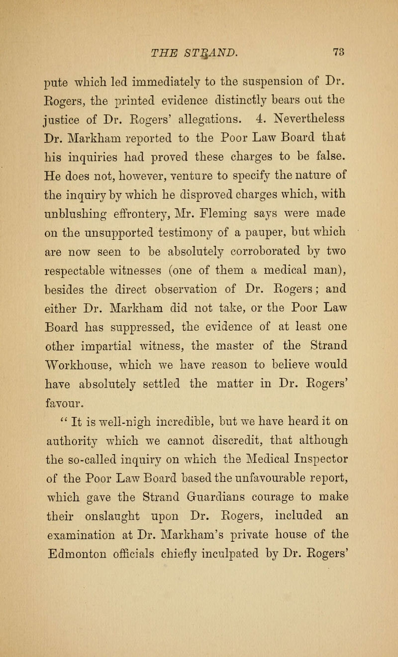 pute which led immediately to the suspension of Dr. Eogers, the printed evidence distinctly bears out the justice of Dr. Rogers' allegations. 4. Nevertheless Dr. Markham reported to the Poor Law Board that his inquiries had proved these charges to be false. He does not, however, venture to specify the nature of the inquiry by which he disproved charges which, with unblushing effrontery, Mr. Fleming says were made on the unsupported testimony of a pauper, but which are now seen to be absolutely corroborated by two respectable witnesses (one of them a medical man), besides the direct observation of Dr. Rogers; and either Dr. Markham did not take, or the Poor Law Board has suppressed, the evidence of at least one other impartial witness, the master of the Strand Workhouse, which we have reason to believe would have absolutely settled the matter in Dr. Rogers' favour. '' It is well-nigh incredible, but we have heard it on authority which we cannot discredit, that although the so-called inquiry on which the Medical Inspector of the Poor Law Board based the unfavourable report, which gave the Strand Gruardians courage to make their onslaught upon Dr. Rogers, included an examination at Dr. Markham's private house of the Edmonton officials chiefly inculpated by Dr. Rogers'