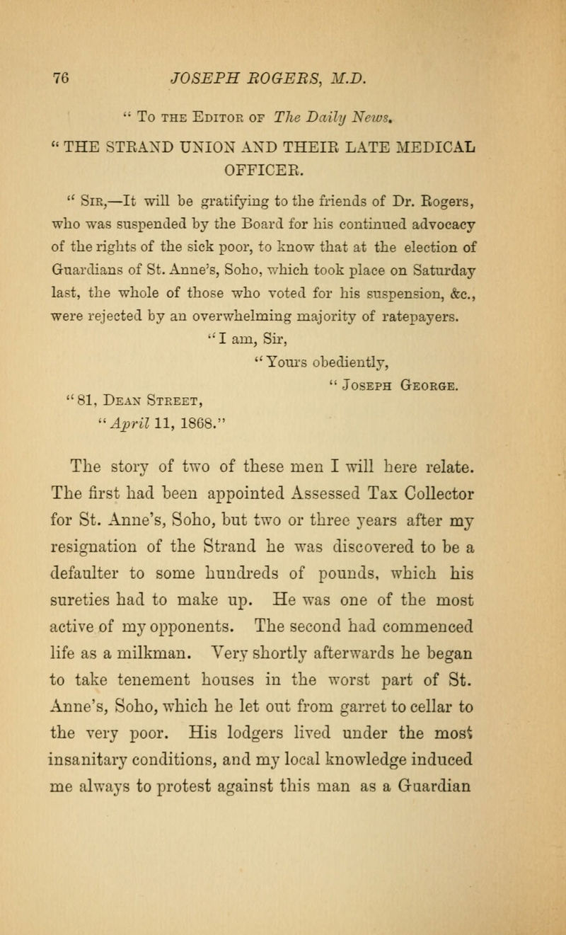 To THE Editor of The Daily News, THE STEAND UNION AND THEIR LATE MEDICAL OFFICER. '' Sir,—It will be gratifying to the friends of Dr. Rogers, who was suspended by the Board for his continued advocacy of the rights of the sick poor, to know that at the election of Guardians of St. Anne's, Soho, v/hich took place on Saturday last, the whole of those who voted for his suspension, &c., were rejected by an overwhelming majority of ratepayers. '•'I am, Su', Yours obediently, Joseph George. 81, Dean Street, yl_2?rim, 1868. The story of two of these men I will here relate. The first had been appointed Assessed Tax Collector for St. Anne's, Soho, but two or three years after my resignation of the Strand he was discovered to be a defaulter to some hundreds of pounds, which his sureties had to make up. He was one of the most active of my opponents. The second had commenced life as a milkman. Very shortly afterwards he began to take tenement houses in the worst part of St. Anne's, Soho, which he let out from garret to cellar to the very poor. His lodgers lived under the most insanitary conditions, and my local knowledge induced me always to protest against this man as a Guardian