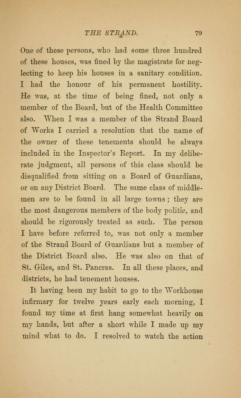 One of these persons, who had some three hundred of these houses, was fined by the magistrate for neg- lecting to keep his houses in a sanitary condition. I had the honour of his permanent hostility. He was, at the time of being fined, not only a member of the Board, but of the Health Committee also. When I was a member of the Strand Board of Works I carried a resolution that the name of the owner of these tenements should be alwaj^s included in the Inspector's Eeport. In my delibe- rate judgment, all persons of this class should be disqualified from sitting on a Board of Guardians, or on any District Board. The same class of middle- men are to be found in all large towns ; they are the most dangerous members of the body politic, and should be rigorously treated as such. The person I have before referred to, was not only a member of the Strand Board of Guardians but a member of the District Board also. He was also on that of St. Giles, and St. Pancras. In all these places, and districts, he had tenement houses. It having been my habit to go to the Workhouse infirmary for twelve years early each morning, I found my time at first hang somewhat heavily on my hands, but after a short while I made up my mind what to do. I resolved to watch the action