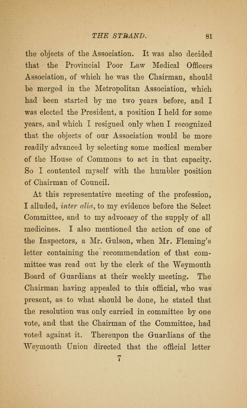 the objects of the Association. It was also decided that the Provincial Poor Law Medical Officers Association, of which he was the Chairman, should be merged in the Metropolitan Association, which had been started by me two years before, and I was elected the President, a position I held for some years, and which I resigned only when I recognized that the objects of our Association would be more readily advanced by selecting some medical member of the House of Commons to act in that capacity. So I contented myself with the humbler position of Chairman of Council. At this representative meeting of the profession, I alluded, inter alia, to my evidence before the Select Committee, and to my advocacy of the supply of all medicines. I also mentioned the action of one of the Inspectors, a Mr. Gulson, when Mr. Fleming's letter containing the recommendation of that com- mittee was read out by the clerk of the Weymouth Board of Guardians at their weekly meeting. The Chairman having appealed to this official, who was present, as to what should be done, he stated that the resolution was only carried in committee by one vote, and that the Chairman of the Committee, had voted against it. Thereupon the Guardians of the Weymouth Qnion directed that the official letter 7