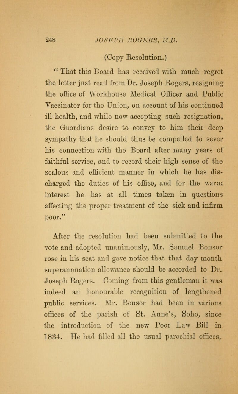 (Copy Resolution.)  That this Board has received with much regret the letter just read from Dr. Joseph Rogers, resigning the office of Workhouse Medical Officer and Public Vaccinator for the Union, on account of his continued ill-health, and while now accepting such resignation, the Guardians desire to convey to him their deep sympathy that he should thus be compelled to sever his connection with the Board after many years of faithful service, and to record their high sense of the zealous and efficient manner in which he has dis- charged the duties of his office, and for the warm interest he has at all times taken in questions affecting the proper treatment of the sick and infirm poor. After the resolution had been submitted to the vote and adopted unanimously, Mr. Samuel Bonsor rose in his seat and gave notice that that day month superannuation allowance should be accorded to Dr. Joseph Rogers. Coming from this gentleman it was indeed an honourable recognition of lengthened public services. Mr. Bonsor had been in various offices of the parish of St. Anne's, Soho, since the introduction of the new Poor Law Bill in 1834. He had filled all the usual parochial offices,.
