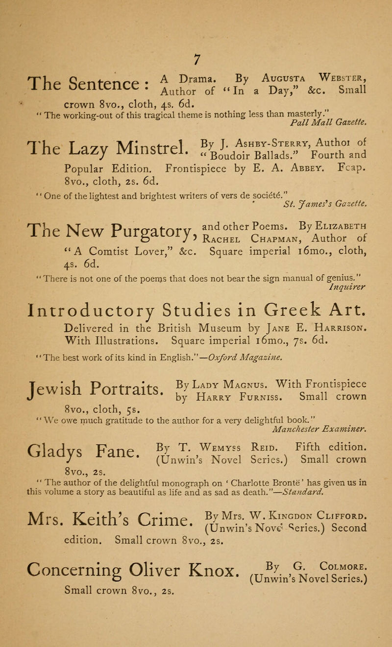 Til/- ^f-ntf-nnf- • ^ Drama. By Augusta Webster, ine (sentence . j^^^^^^ ^^ ,.j^ ^ j)^^^» ^^^ s^^^aii crown 8vo., cloth, 4s. 6d. The workincr-out of this tragico.1 theme is nothing less than masterly. Pail Mall Gazette. The T ^yv Minstrel ^^ J- Ashby-Sterry, Authoi of ine l_.azy IVimStrei. .c Bo^^oij. Ballads. Fourth and Popular Edition. Frontispiece by E. A. Abbey. Fcap. 8vo., cloth, 28. 6d. '' One of the lightest and brightest writers of vers de soci6t6. St. James's Gazette. The Mew Pnrai:ifnrv and other Poems. By Elizabeth me INeW rUrgaCOry, j^^^^^^ Chapman, Author of A Comtist Lover, &c. Square imperial i6mo., cloth, 4s. 6d. There is not one of the poenjs that does not bear the sign manual of genius, Inqiiirer Introductory Studies in Greek Art. Delivered in the British Museum by Jane E. Harrison. With Illustrations. Square imperial i6mo., 7s. 6d. The best work of its kind in English.—Oxford Magazine. Jewish Portraits. By Laby Magnvs. Wkh Frontispiece J by Harry turniss. bmall crown 8vo., cloth, 5s. We owe much gratitude to the author for a very delightful book. Manchester Examiner. Gladys Fane. f>: t- wemyss Re.d. Fifth edition. J (Unwm s Novel Series.) Small crown 8V0., 28. The author of the delightful monograph on ' Charlotte Bronte' has given us in this volume a story as beautiful as life and as sad as death.—Sta?idard. Mrs. Keith's Crime. Jl>:'^':=-,^;^?'°°°.'''^'-™'^°; (UnwinsNove series.j Second edition. Small crown 8vo., 2s. Concernine OHver Knox. ,„^y. ,% c^-more o (Unwin s Novel Series.) Small crown Svo., 2s.