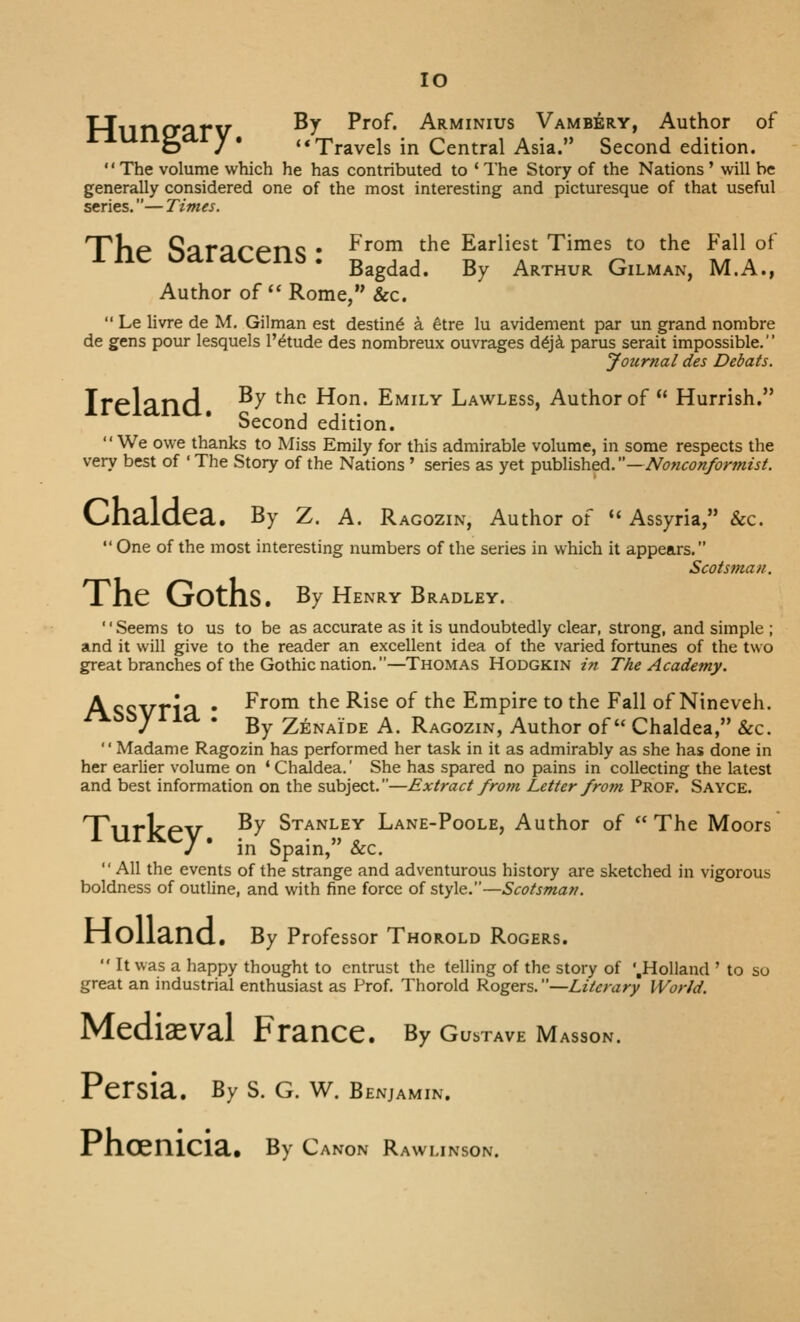lO T-Tlincrarv ^^ Prof. Arminius VAMBiifeRY, Author of o / * '* Travels in Central Asia. Second edition. '' The volume which he has contributed to ' The Story of the Nations' will be generally considered one of the most interesting and picturesque of that useful series.— Times. The Saracens • ^^°^ ^^^ Earliest Times to the Fall of Bagdad. By Arthur Oilman, M.A., Author of '* Rome, &c.  Le Hvre de M. Oilman est destine k ^tre lu avidement par un grand nombre de gens pour lesquels I'^tude des nombreux ouvrages d€]k parus serait impossible. Journal des Debuts. Ireland ^^ ^^^ Hon. Emily Lawless, Author of  Hurrish. Second edition. We owe thanks to Miss Emily for this admirable volume, in some respects the very best of ' The Story of the Nations' series as yet published.—Nonconformist. Chaldea. By Z. a. Ragozin, Author of *' Assyria, &c.  One of the most interesting numbers of the series in which it appears. Scotsman. The Goths. By Henry Bradley. '' Seems to us to be as accurate as it is undoubtedly clear, strong, and simple ; and it will give to the reader an excellent idea of the varied fortunes of the two great branches of the Gothic nation.—Thomas Hodgkin in The Academy. A <;<;vri C\ • ^^^^ the Rise of the Empire to the Fall of Nineveh. r\.^^y 1 let . g^ Zenaide A. Ragozin, Author of Chaldea, &c. '' Madame Ragozin has performed her task in it as admirably as she has done in her earlier volume on ' Chaldea.' She has spared no pains in collecting the latest and best information on the subject.—Extract from Letter froju Prof. Sayce. TlirkeV ^^ Stanley Lane-Poole, Author of The Moors J ' in Spain, Sec.  All the events of the strange and adventurous history are sketched in vigorous boldness of outline, and with fine force of style.—Scotsman. liOllancl. By Professor Thorold Rogers. It was a happy thought to entrust the telling of the story of '.Holland ' to so great an industrial enthusiast as Prof. Thorold Rogers. —Literary World. Mediaeval France. By gustave Masson. Persia. By S. G. W. benjamin. Phoenicia, By Canon Rawlinson.