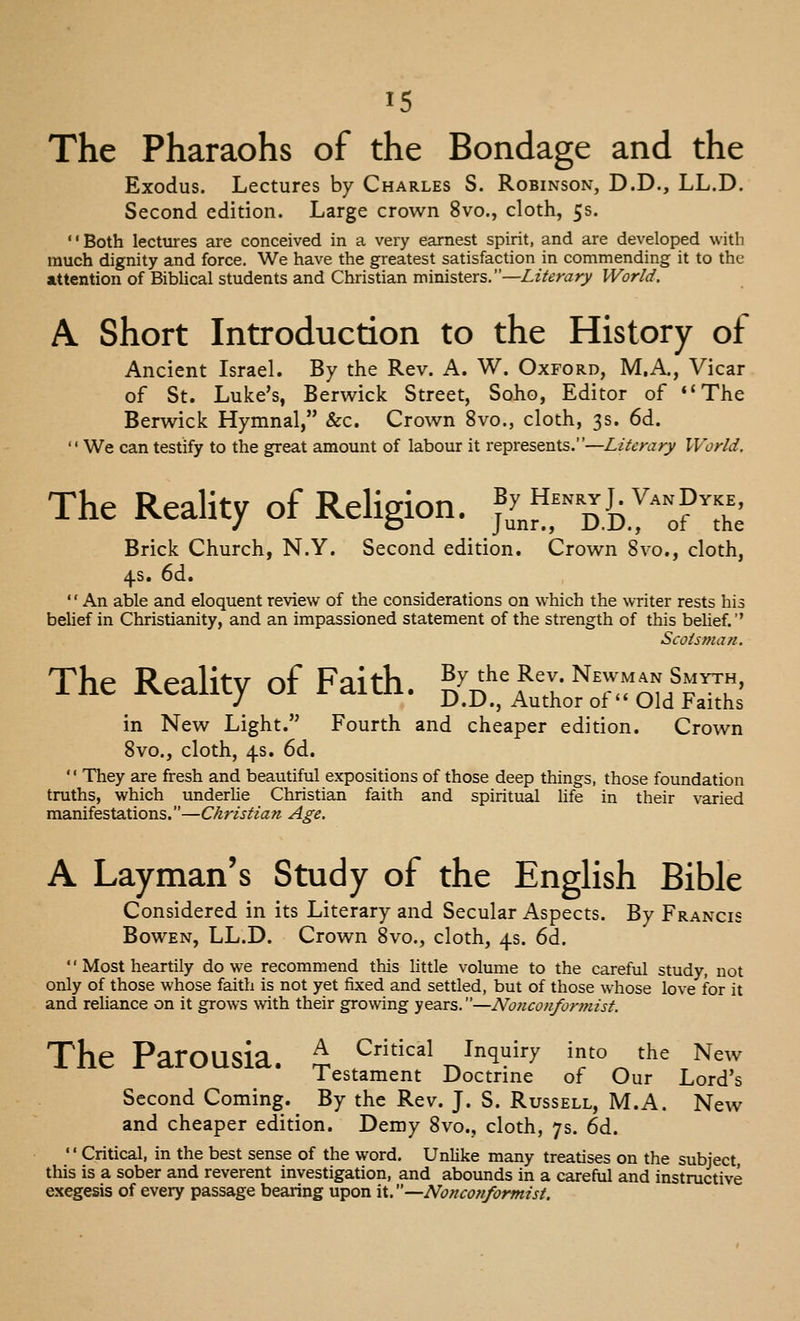 The Pharaohs of the Bondage and the Exodus. Lectures by Charles S. Robinson, D.D., LL.D. Second edition. Large crown 8vo., cloth, 5s. Both lectures are conceived in a very earnest spirit, and are developed with much dignity and force. We have the greatest satisfaction in commending it to the attention of Biblical students and Christian ministers.—Literary World. A Short Introduction to the History of Ancient Israel. By the Rev. A. W. Oxford, M.A., Vicar of St. Luke's, Berwick Street, Soho, Editor of The Berwick Hymnal, &c. Crown 8vo., cloth, 3s. 6d.  We can testify to the great amount of labour it represents.—Literary World. The Reality of Religion. S„nrD.ky^:?'the Brick Church, N.Y. Second edition. Crown 8vo., cloth, 4s. 6d.  An able and eloquent review of the considerations on which the writer rests his belief in Christianity, and an impassioned statement of the strength of this beUef. Scotsman. The Reality of Faith. ^l^:l-i:^:^T^^-^, in New Light. Fourth and cheaper edition. Crown 8vo., cloth, 4s. 6d.  They are fresh and beautiful expositions of those deep things, those foundation truths, which underlie Christian faith and spiritual Hfe in their varied manifestations.—Christian Age. A Layman's Study of the EngHsh Bible Considered in its Literary and Secular Aspects. By Francis BowEN, LL.D. Crown 8vo., cloth, 4s. 6d. '' Most heartily do we recommend this Httle volume to the careful study, not only of those whose faith is not yet fixed and settled, but of those whose love for it and reliance on it grows with their growing years.—Nonconfontiist. The Parousia. t ^^^^^1 ^^^q^i^-y into the New Testament Doctrine of Our Lord's Second Coming. By the Rev. J. S. Russell, M.A. New and cheaper edition. Demy 8vo., cloth, 7s. 6d. '' Critical, in the best sense of the word. Unlike many treatises on the subject this is a sober and reverent investigation, and abounds in a careful and instructive exegesis of every passage bearing upon it. —Nonconformist.