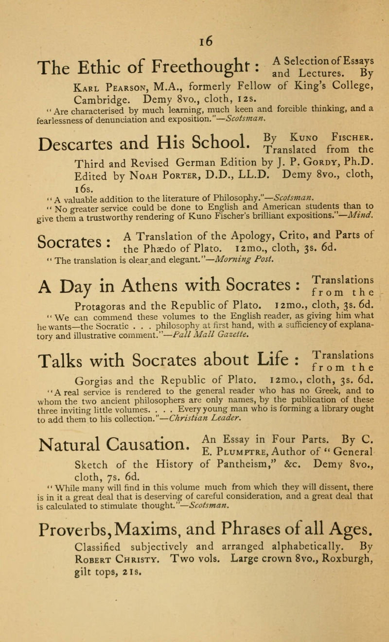 The Ethic of Freethoughr: fJ^^crL^T Karl Pearson, M.A., formerly Fellow of King's College, Cambridge. Demy 8vo., cloth, 12s. Are characterised by much learning, much keen and forcible thinking, and a fearlessness of denunciation and exposition.—Scotsman, Descartes and His School. ^^^^^^^ /-- Third and Revised German Edition by J. P. Gordy, Ph.D. Edited by Noah Porter, D.D., LL.D. Demy 8vo., cloth, i6s. A valuable addition to the Hterature of VYCAo^o'^y—Scotsman.  No greater service could be done to English and American students thari to give them a trustworthy rendering of Kuno Fischer's brilliant expositions.—Mind. Qr»r-rcit-RC • ^ Translation of the Apology, Crito, and Parts of OOCratCb . ^^^ ph^do of Plato. i2mo., cloth, 3s. 6d.  The translation is olear_and elega.nL—Morning Post. A Day in Athens with Socrates: Translations from the Protagoras and the Republic of Plato. i2mo., cloth, 3s. 6d. We can commend these volumes to the English reader, as giving him what he wants—the Socratic . . . philosophy at first hand, with a sufficiency of explana- tory and illustrative comment.—Fall Mall Gazette. Talks with Socrates about Life : ]',Tl'T^l Gorgias and the Republic of Plato. i2mo., cloth, 3s. 6d. '' A real service is rendered to the general reader who has no Greek, and to whom the two ancient philosophers are only names, by the publication of these three inviting little volumes. , . . Every young man who is forming a library ought to add them to his coWecXXon.—Christian Leader. NTiitnrjil Causation ^^ ^''^>' ^^ ^°'''* ^^'■^'- ^^ ^• iNamrai ^^aUSaUUll. ^ Plumftre, Author of  General Sketch of the History of Pantheism, &c. Demy 8vo., cloth, 7s. 6d. While many will find in this volume much from which they will dissent, there is in it a great deal that is deserving of careful consideration, and a great deal that is calculated to stimulate thought.—Scotsman. Proverbs, Maxims, and Phrases of all Ages. Classified subjectively and arranged alphabetically. By Robert Christy. Two vols. Large crown 8vo., Roxburgh, gilt tops, 218.