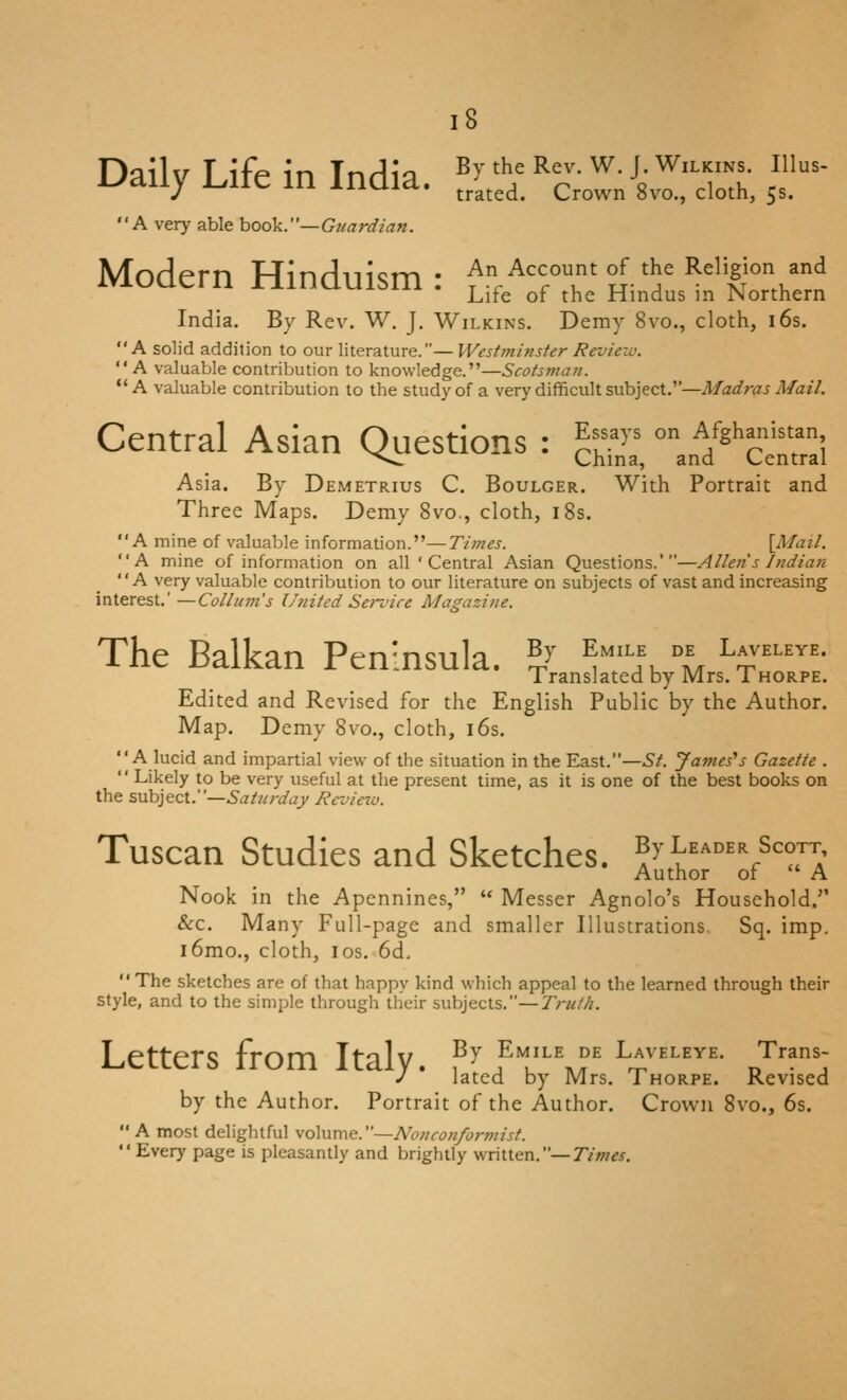 Di^llu T iff* in Tnrlio By the Rev. W. J. Wilkins. Illus- uaiiy i.ite in India. J^^^^^ crown svo., doth, 5s. A very able hook.—Gtiardian. Modern Hinduism: An Account of the Religion and Life of the Hindus m JNorthern India. By Rev. W. J. Wilkins. Demy 8vo., cloth, i6s. A solid addition to our literature.— Westminster Review. A valuable contribution to knowledge.—Scotsman. A valuable contribution to the study of a very difficult subject.—Madras Mail. Central Asian Questions : ^r>= ° A%i,anistan ^*««»w China, and Central Asia. By Demetrius C. Boulger. With Portrait and Three Maps. Demy 8vo., cloth, i8s. A mine of valuable information.—Times. [Mail. A mine of information on all ' Central Asian Questions.'—Allen s Indian A very valuable contribution to our literature on subjects of vast and increasing interest.—Collum's United Sei-vire Magazine. The Balkan Peninsula. ^^^ 't', l, Laveleye. Translated by Mrs. 1 horpe. Edited and Revised for the English Public by the Author. Map. Demy 8vo., cloth, i6s. A lucid and impartial view of the situation in the East.—St. James'^s Gazette . Likely to be very useful at the present time, as it is one of the best books on the subject.—Saturday Revieiv. Tuscan Studies and Sketches. ^^'^'^^'V^Ta' Author of A Nook in the Apennines, Messer Agnolo's Household. Sec. Many Full-page and smaller Illustrations. Sq. imp, i6mo., cloth, I OS. 6d, The sketches are of that happy kind which appeal to the learned through their style, and to the simple through their subjects.—Truth. Letters from Italy. % Emile de Laveleye. Trans- J latcd by Mrs. Thorpe. Revised by the Author. Portrait of the Author. Crown 8vo., 6s. A most delightful volume.—Nonconformist. Every page is pleasantly and brightly written,—Tm^x.