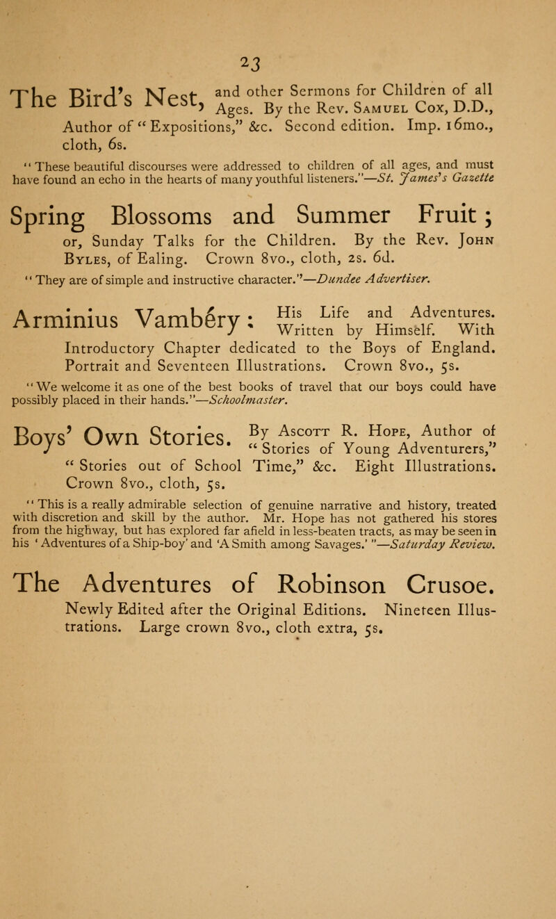TU^ 'Dii'^'c KT^cf- and other Sermons for Children of all i ne l^iraS i>JeSt, ^^^^ By the Rev. Samuel Cox, d.d.. Author of Expositions, &c. Second edition. Imp. i6mo., cloth, 6s. These beautiful discourses were addressed to children of all ages, and^ must have found an echo in the hearts of many youthful listeners.—St Jameses Gazette Spring Blossoms and Summer Fruit; or, Sunday Talks for the Children. By the Rev. John Byles, of Ealing. Crown 8vo., cloth, 2s. 6d. They are of simple and instructive character.''—Dundee Advertiser. Arminius Vamb^ry: ^,^',/tJ^''w-:^ Introductory Chapter dedicated to the Boys of England, Portrait and Seventeen Illustrations. Crown 8vo., 5s. '' We welcome it as one of the best books of travel that our boys could have possibly placed in their hands.—Schoolmaster. Boys' Own Stories. .'^L^'^'*-v ''i'/^'^'' °/, J btories or Young Adventurers, Stories out of School Time, &c. Eight Illustrations. Crown 8vo., cloth, 5s. '' This is a really admirable selection of genuine narrative and history, treated with discretion and skill by the author, Mr. Hope has not gathered his stores from the highway, but has explored far afield in less-beaten tracts, as may be seen in his ' Adventures of a Ship-boy' and 'A Smith among Savages.' —Saturday Review. The Adventures of Robinson Crusoe. Newly Edited after the Original Editions. Nineteen Illus- trations. Large crown 8vo., cloth extra, 5s.