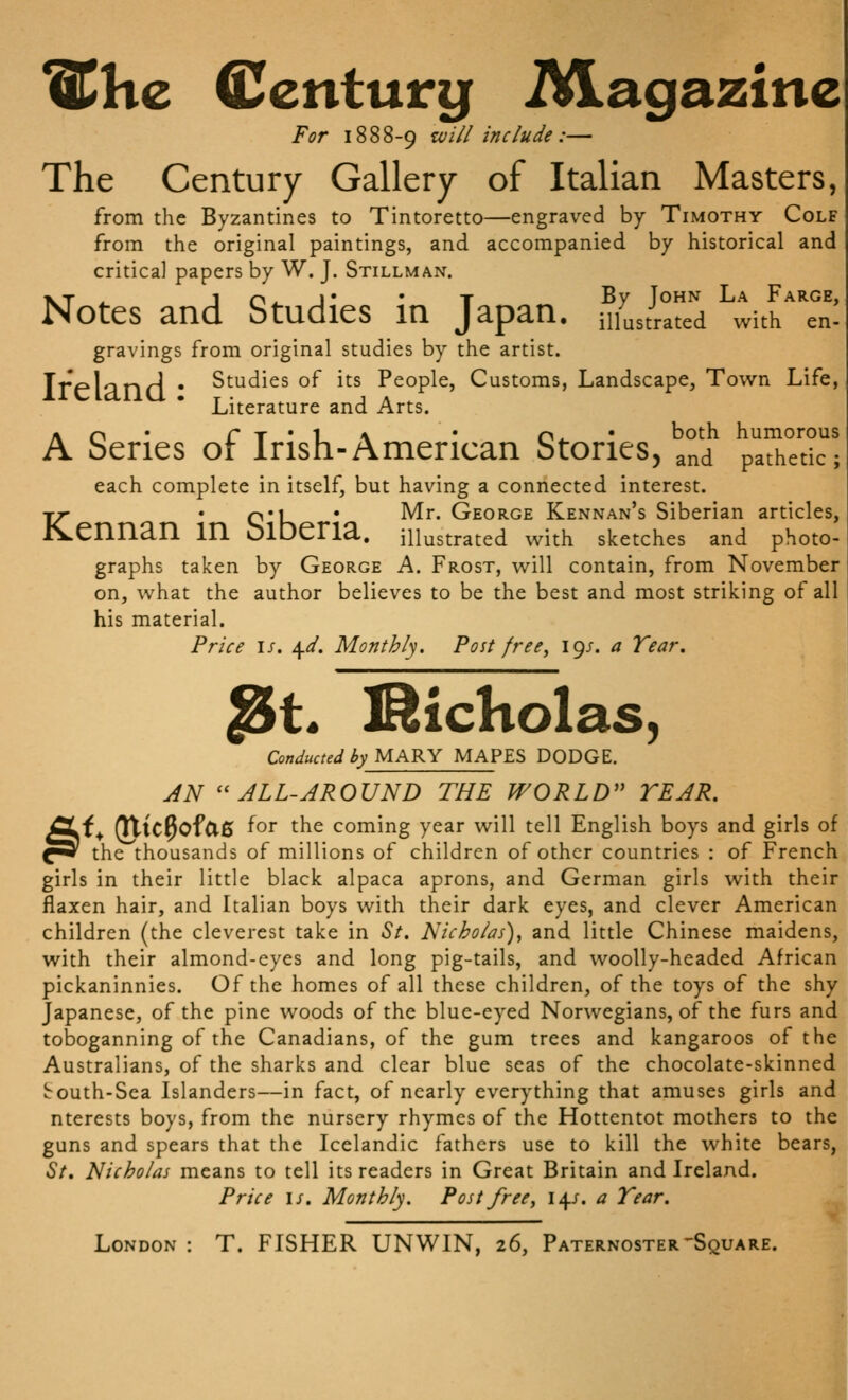 ^hc Centurg iVLagazine For 1888-9 ^ill include :— The Century Gallery of Italian Masters, from the Byzantines to Tintoretto—engraved by Timothy Colf from the original paintings, and accompanied by historical and critical papers by W. J. Stillman. XT ^ J o^ J' • T By John La Faroe, Notes and Studies m Japan, mustrated with en- gravings from original studies by the artist. Trplanri • Studies of its People, Customs, Landscape, Town Life, Literature and Arts. Ao* rT*l_\ • o^' both humorous beries or Irish-American btories, and pathetic; each complete in itself, but having a connected interest. T/ ' C'K * ^^* George Kennan's Siberian articles, JS^ennan in OlDeria. illustrated with sketches and photo- graphs taken by George A. Frost, will contain, from November on, what the author believes to be the best and most striking of all his material. Price \s. \d. Monthly. Post free, 19/. a Tear. ^t. ISicholas, Conducted by MARY MAPES DODGE. JN ''ALL-AROUND THE WORLD TEAR. f^ ^ic^ofClS for the coming year will tell English boys and girls of the thousands of millions of children of other countries : of French girls in their little black alpaca aprons, and German girls with their flaxen hair, and Italian boys with their dark eyes, and clever American children (the cleverest take in St. Nicholas), and little Chinese maidens, with their almond-eyes and long pig-tails, and woolly-headed African pickaninnies. Of the homes of all these children, of the toys of the shy Japanese, of the pine woods of the blue-eyed Norwegians, of the furs and toboganning of the Canadians, of the gum trees and kangaroos of the Australians, of the sharks and clear blue seas of the chocolate-skinned irouth-Sea Islanders—in fact, of nearly everything that amuses girls and nterests boys, from the nursery rhymes of the Hottentot mothers to the guns and spears that the Icelandic fathers use to kill the white bears, St. Nicholas means to tell its readers in Great Britain and Ireland. Price IS. Monthly. Post free, 14/. a Tear. London : T. FISHER UN WIN, 26, Paternoster'Square. §