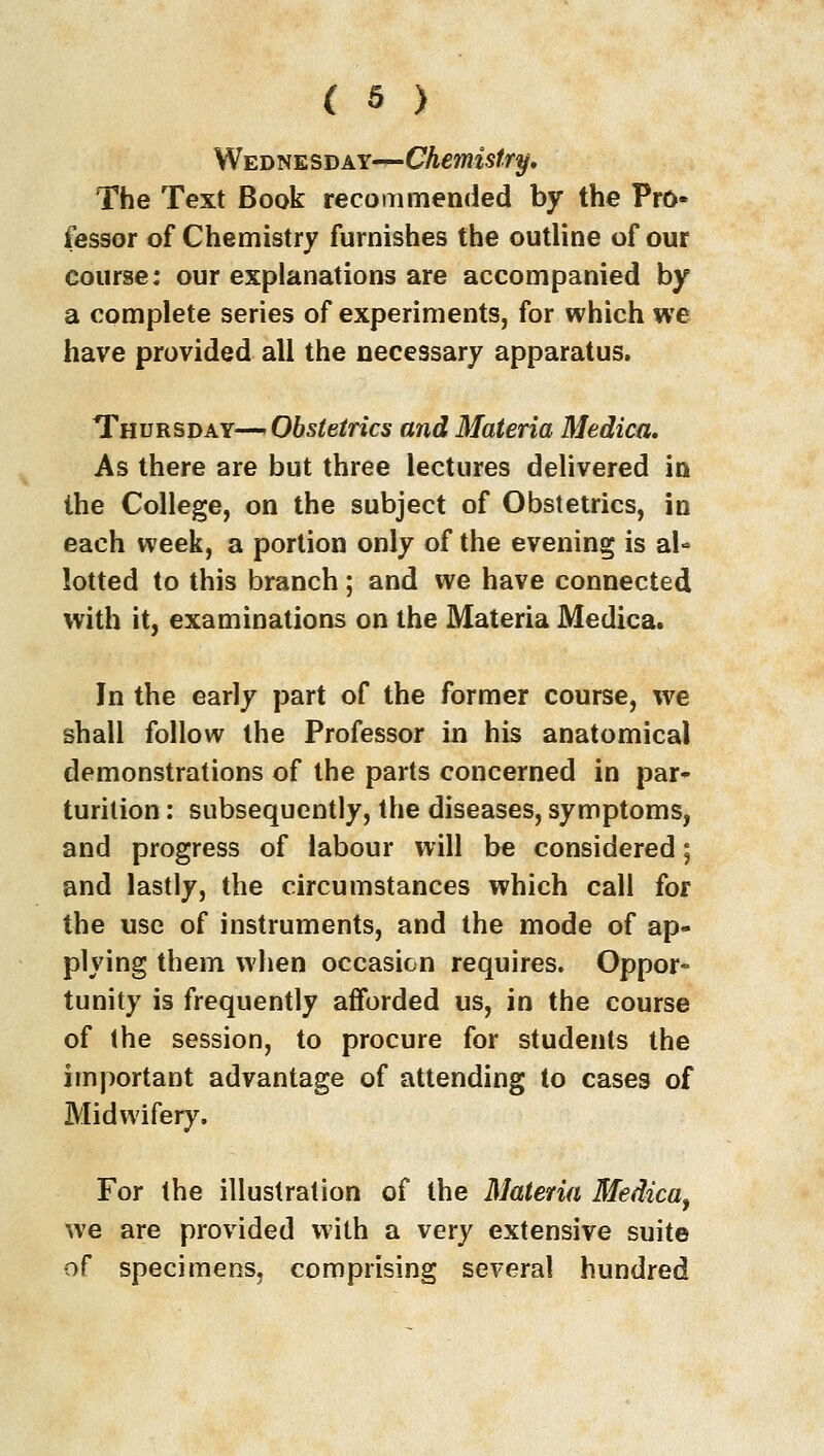 Wednesday—Chemistry. The Text Book recommended by the Pro* fessor of Chemistry furnishes the outline of our course: our explanations are accompanied by a complete series of experiments, for which we have provided all the necessary apparatus. Thursday—Obstetrics and Materia Medica. As there are but three lectures delivered in the College, on the subject of Obstetrics, in each week, a portion only of the evening is al» lotted to this branch; and we have connected with it, examinations on the Materia Medica. In the early part of the former course, we shall follow the Professor in his anatomical demonstrations of the parts concerned in par- turition : subsequently, the diseases, symptoms, and progress of labour will be considered; and lastly, the circumstances which call for the use of instruments, and the mode of ap- plying them when occasion requires. Oppor- tunity is frequently afforded us, in the course of the session, to procure for students the important advantage of attending to cases of Midwifery. For the illustration of the Materia Medica, we are provided with a very extensive suite of specimens, comprising several hundred