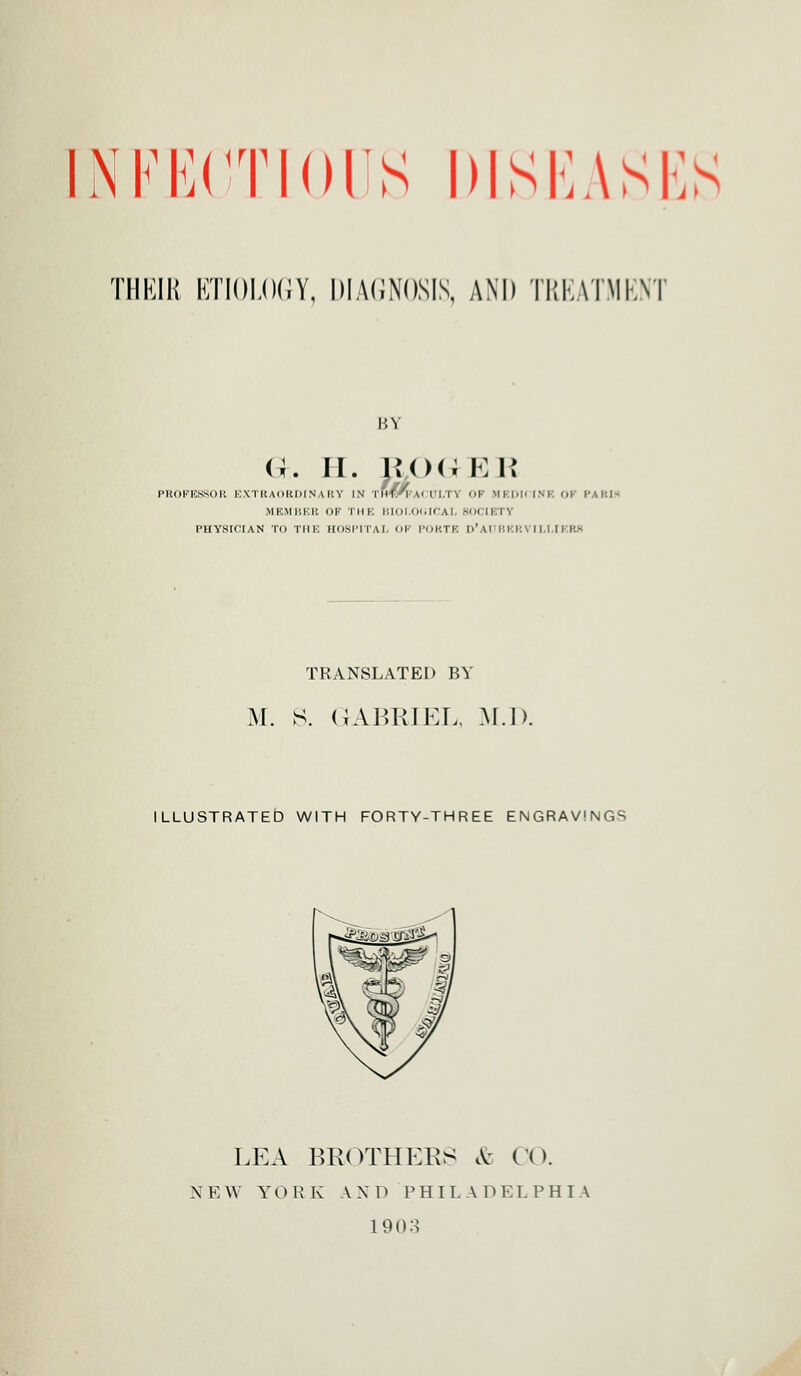 INFKCTini'S DISEASES THEIR ETIOLOGY, DIAGNOSIS, AM) TREATMENT BY G. ii. j*<><; ee PROFESSOR EXTRAORDINARY IN rilfr'u II.TV OF MKIilMSK OK PARI* MEMBER OF THE BIOI.OUICAL SOCIETY PHYSICIAN TO THE HOSPITAL OF POKTE I>' AT I'.l.l: \ I I.I II I:- TRANSLATED BY M. S. GABRIEL, M.I). ILLUSTRATED WITH FORTY-THREE ENGRAVINGS LEA BROTHERS & CO. N E \Y Y 0 R K AND PHIL A D E LPHI A 1903