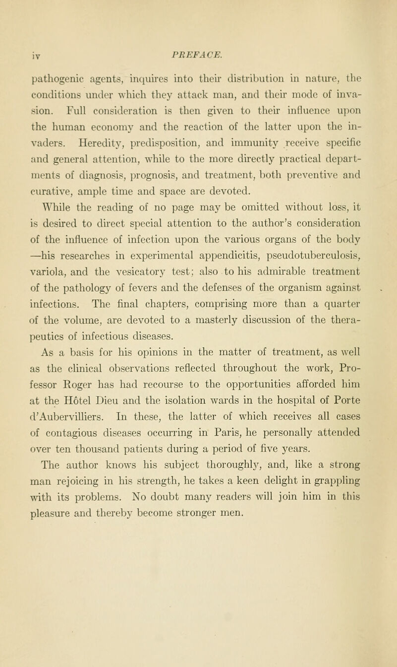 pathogenic agents, inquires into their distribution in nature, the conditions under which they attack man, and their mode of inva- sion. Full consideration is then given to their influence upon the human economy and the reaction of the latter upon the in- vaders. Heredity, predisposition, and immunity receive specific and general attention, while to the more directly practical depart- ments of diagnosis, prognosis, and treatment, both preventive and curative, ample time and space are devoted. While the reading of no page may be omitted without loss, it is desired to direct special attention to the author's consideration of the influence of infection upon the various organs of the body —his researches in experimental appendicitis, pseudotuberculosis, variola, and the vesicatory test; also to his admirable treatment of the pathology of fevers and the defenses of the organism against infections. The final chapters, comprising more than a quarter of the volume, are devoted to a masterly discussion of the thera- peutics of infectious diseases. As a basis for his opinions in the matter of treatment, as well as the clinical observations reflected throughout the work, Pro- fessor Roger has had recourse to the opportunities afforded him at the Hotel Dieu and the isolation wards in the hospital of Porte d'Aubervilliers. In these, the latter of which receives all cases of contagious diseases occurring in Paris, he personally attended over ten thousand patients during a period of five years. The author knows his subject thoroughly, and, like a strong man rejoicing in his strength, he takes a keen delight in grappling with its problems. No doubt many readers will join him in this pleasure and thereby become stronger men.