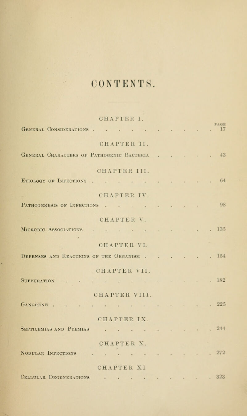 CH A !' I E l: I . General Considerations .17 CHAPTER II. General Characters of Pathogenic Bacteria . . . 43 CHAPTER III. Etiology of Infections ......... CHAPTEE IV. Pathogenesis of Infections ........ CHAPTER V. Microbic Associations . 135 CHAPTER VI. Defenses and Reactions of the Organism ...... CHAPTER VII. Suppuration CHAPTER VIII. Gangrene . . . . . . . . . . . . .225 CHAPTER IX. Septicemias and Pyemias . . . -44 CHAPTER X. Nodular Infections . . . . . . . . . .272 CHAPTER XI Cellular Degenerations ......... 323