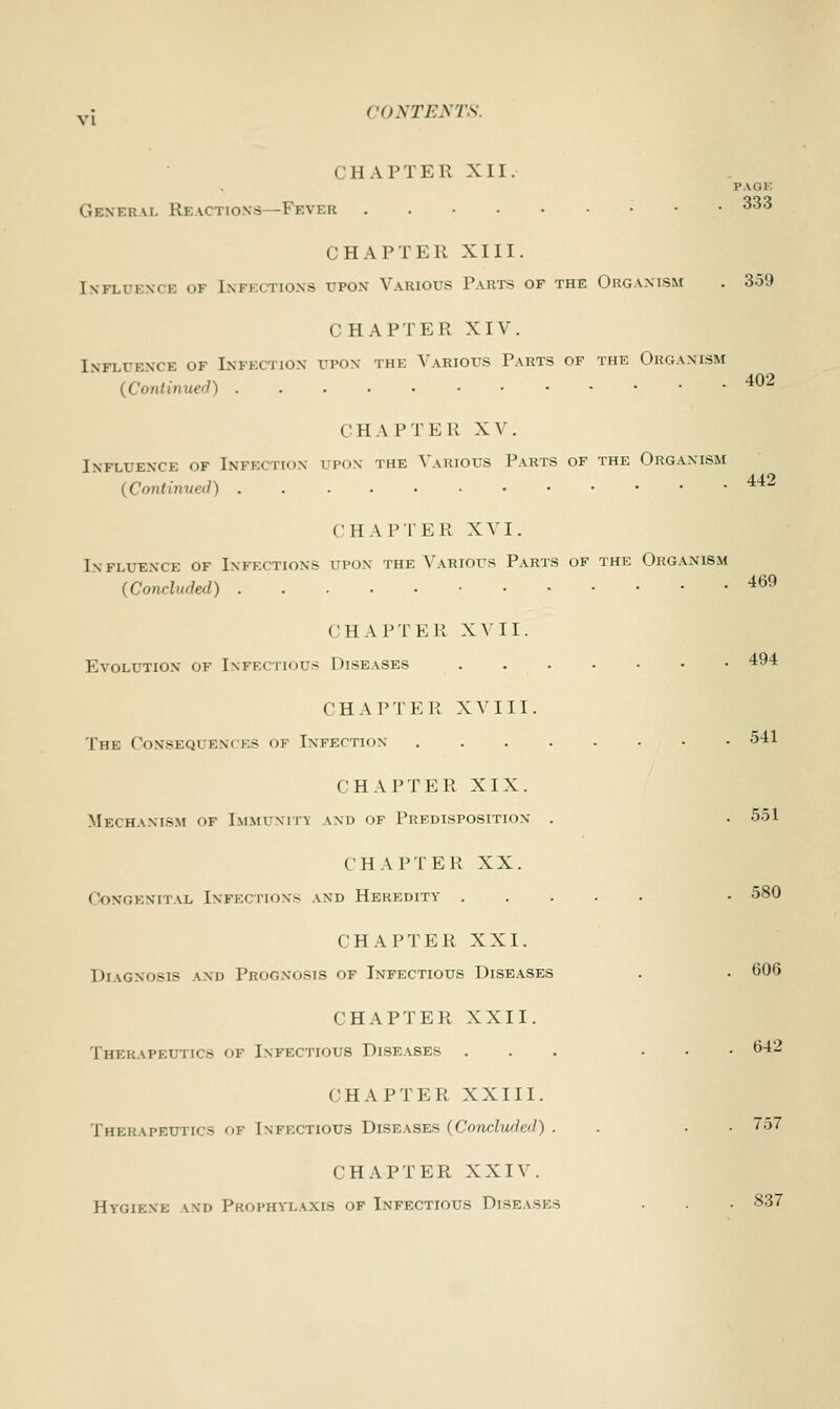 vj CONTENTS. • 11 a PTER XII. PAGF. General Reactions -Fbveh 333 CHAPTER XIII. Influence of 1mm riONS upon Various Parts of the Organism . 359 CHAPTER XIV. Influence of Infection upon the Various Parts of the Organism tinned) 402 CHAPTER XV. Influence of Infection upon the Various Parts of the Organism {Continued) 442 CHAPTER XVI. Influence of Infection- cjpon the Various Parts of the Organism (Concluded) 469 CHAPTER XVII. Evolution of Infectious Diseases 494 CHAPTER XV III. The Conseqi en< es of Infection 541 CHAPTER XIX. Mechanism of Immunits and of Predisposition . . 551 CHAPTER XX. Congenital Infection- and Heredity • 580 CHAPTER XXI. Diagnosis and Prognosis of Infectious Diseases . . 606 CHAPTER XXII. Therapeutics of Infectious Diseases ... ... 642 CHAP T E R XXIII. Therapeutics of Infectious Diseases (Concluded) . ■ 757 CHAPTER XXIV. Hygiene and Prophylaxis of Infectious Diseases . . ■ 837
