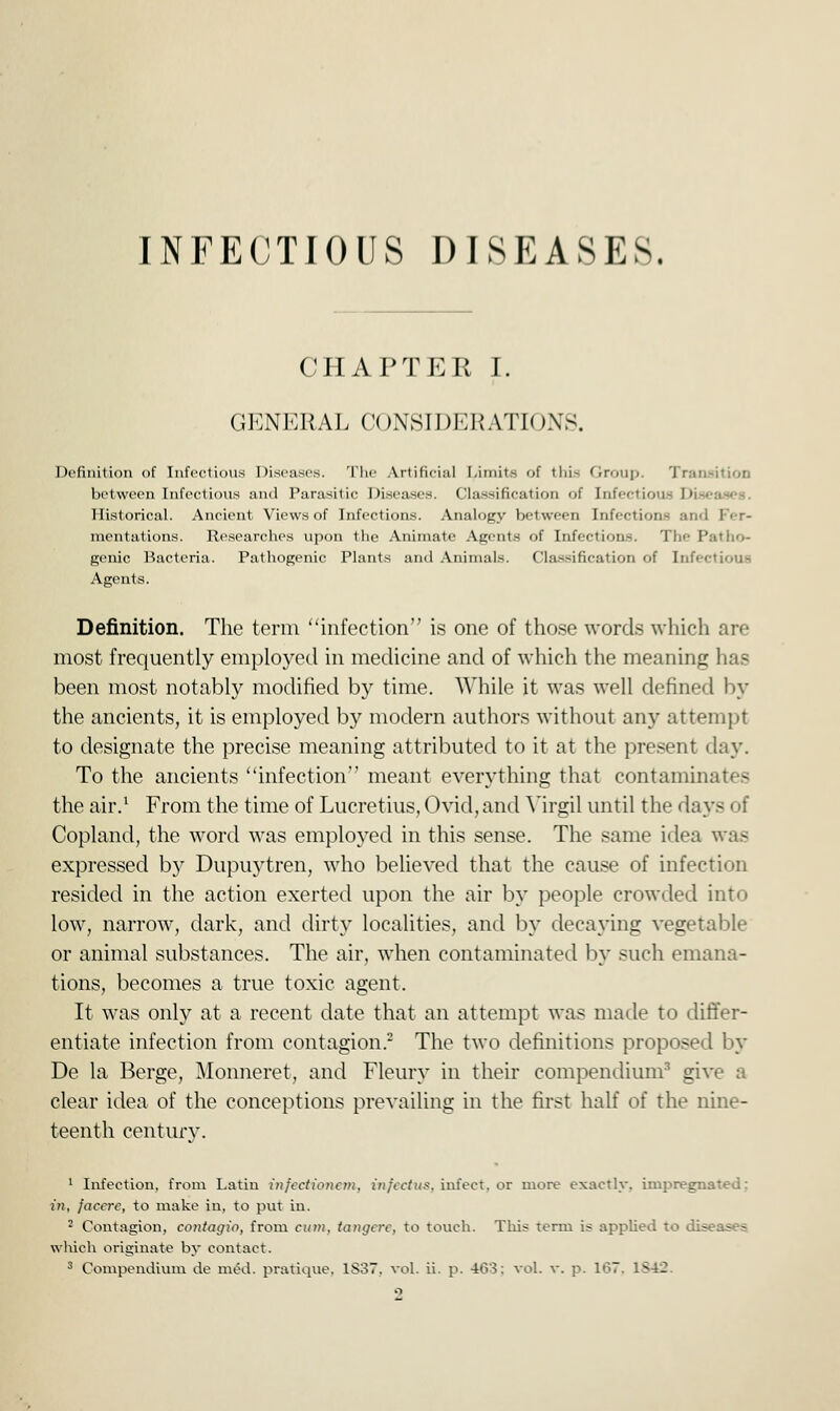 CHAPTER I. GENERAL CONSIDERATIONS. Definition of Infectious Diseases. The Artificial Limits of thi- (iroup. Transition between Infectious and Parasitic Diseases. Classification of infectious I' Historical. Ancient Views of Infections. Analogy between Infections and mentations. Researches upon the Animate Agents of Infections. The Patho- genic Bacteria. Pathogenic Plants and Animals. Classification of Infectious Agents. Definition. The term infection is one of those words which are most frequently employed in medicine and of which the meaning has been most notably modified by time. While it was well defined by the ancients, it is employed by modern authors without any attempt to designate the precise meaning attributed to it at the present day. To the ancients infection'' meant everything that contaminates the air.1 From the time of Lucretius, Ovid, and Virgil until the days i if Copland, the word was employed in this sense. The same idea was expressed by Dupuytren, who believed that the cause of infection resided in the action exerted upon the air by people crowded into low, narrow, dark, and dirty localities, and by decaying vegetable or animal substances. The air, when contaminated by such emana- tions, becomes a true toxic agent. It was only at a recent date that an attempt was made to differ- entiate infection from contagion.2 The two definitions proposed by De la Berge, Monneret, and Fleury in their compendium3 give a clear idea of the conceptions prevailing in the first half of the nine- teenth century. 1 Infection, from Latin infcctionan, infcctus. infect, or more exactly, impregnated: in, jaccrc, to make in, to put in. 2 Contagion, contagio, from cum, tangerc, to touch. This term is applied to diseases which originate by contact.