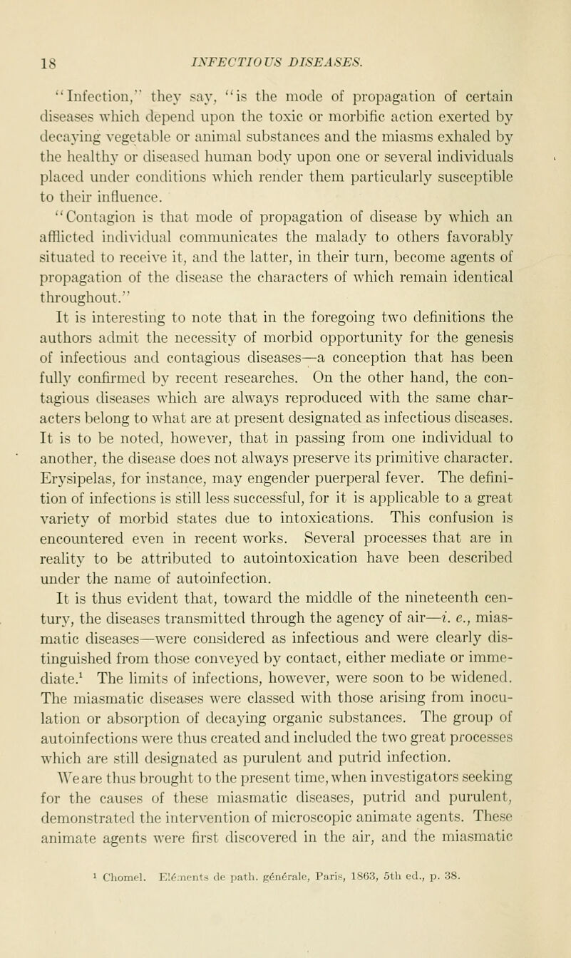 Infection.' they say, is the mode of propagation of certain diseases which depend upon the toxic or morbific action exerted by decaying vegetable or animal substances and the miasms exhaled by the healthy or diseased human body upon one or several individuals placed under conditions which render them particularly susceptible to their influence. Contagion is that mode of propagation of disease by which an afflicted individual communicates the malady to others favorably situated to receive it, and the latter, in their turn, become agents of propagation of the disease the characters of which remain identical throughout. It is interesting to note that in the foregoing two definitions the authors admit the necessity of morbid opportunity for the genesis of infectious and contagious diseases—a conception that has been fully confirmed by recent researches. On the other hand, the con- tagious diseases which are always reproduced with the same char- acters belong to what are at present designated as infectious diseases. It is to be noted, however, that in passing from one individual to another, the disease does not always preserve its primitive character. Erysipelas, for instance, may engender puerperal fever. The defini- tion of infections is still less successful, for it is applicable to a great variety of morbid states due to intoxications. This confusion is encountered even in recent works. Several processes that are in reality to be attributed to autointoxication have been described under the name of autoinfection. It is thus evident that, toward the middle of the nineteenth cen- tury, the diseases transmitted through the agency of air—i. e., mias- matic diseases—were considered as infectious and were clearly dis- tinguished from those conveyed by contact, either mediate or imme- diate.1 The limits of infections, however, were soon to be widened. The miasmatic diseases were classed with those arising from inocu- lation or absorption of decaying organic substances. The group of autoinfections were thus created and included the two great processes which are still designated as purulent and putrid infection. We are thus brought to the present time, when investigators seeking for the causes of these miasmatic diseases, putrid and purulent, demonstrated the intervention of microscopic animate agents. These animate agents were first discovered in the air, and the miasmatic 1 Chomel. El&nents de path. g<Sn<5rale, Paris, 1863, 5th ed., p. 38.