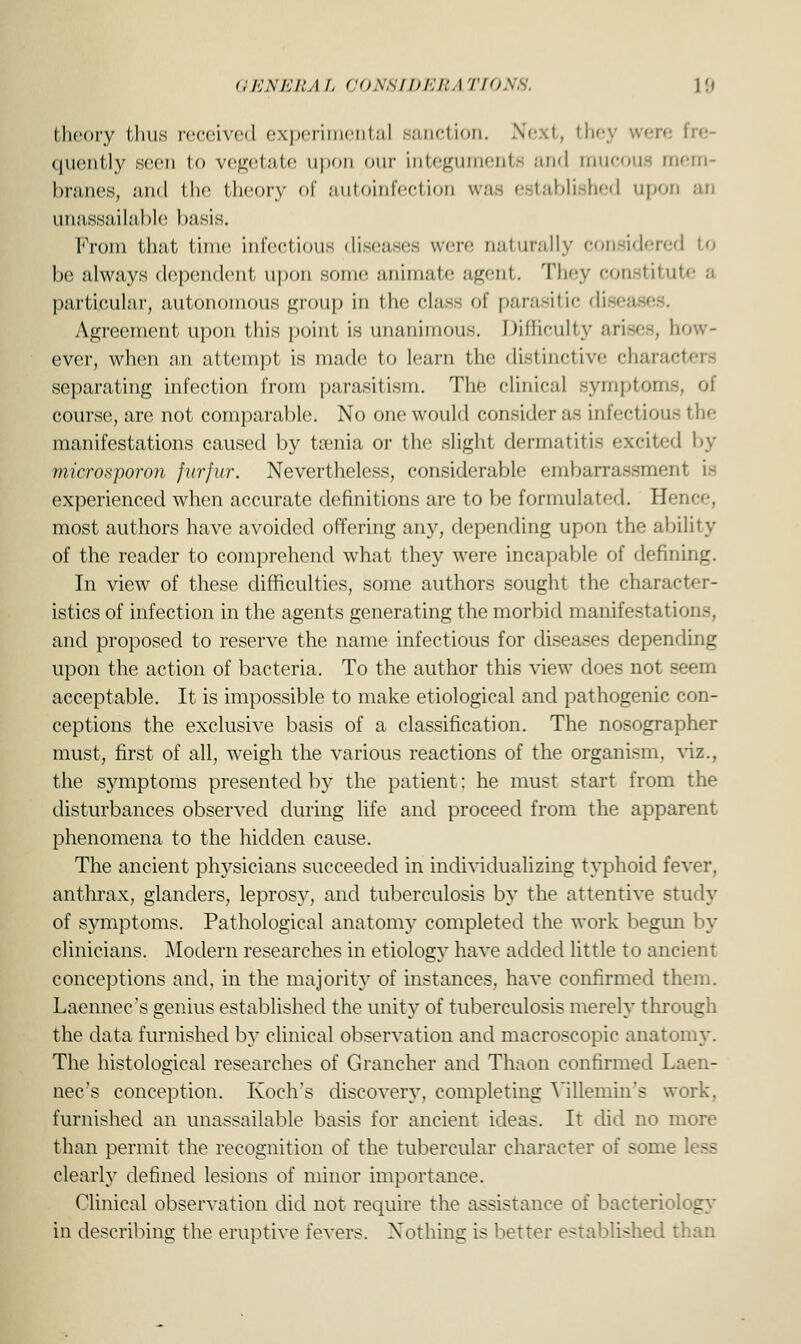 GENERA L CONSIDER A TIONB. 1 !i theory thus received experimental sanction. Next, thi fre- quently seen lo vegetate upon our integumente and mucous mem- branes, and the theory of autoinfection was established upon an unassailable basis. From that time infectious diseases were naturally considered to be always dependent upon some animate agent. They constitute a particular, autonomous group in the class of parasitic disea Agreement upon this point is unanimous. Difficulty arises, how- ever, when an attempt is made to learn the distinctive characters separating infection from parasitism. The clinical symptom-, ol course, are not comparable. No one would consider as infectious the manifestations caused by taenia or the slight dermatitis excited by miorosporon furfur. Nevertheless, considerable embarrassment is experienced when accurate definitions are to be formulated. Hence, most authors have avoided offering any, depending upon the ability of the reader to comprehend what they were incapable of defining. In view of these difficulties, some authors sought the character- istics of infection in the agents generating the morbid manifestations, and proposed to reserve the name infectious for diseases depending upon the action of bacteria, To the author this view does not seem acceptable. It is impossible to make etiological and pathogenic con- ceptions the exclusive basis of a classification. The nosographer must, first of all, weigh the various reactions of the organism, viz., the symptoms presented by the patient: he must start from the disturbances observed during life and proceed from the apparent phenomena to the hidden cause. The ancient physicians succeeded in individualizing typhoid fever, anthrax, glanders, leprosy, and tuberculosis by the attentive study of symptoms. Pathological anatomy completed the work begun by clinicians. Modern researches in etiology have added little to ancient conceptions and, in the majority of instances, have confirmed them. Laennec's genius established the unity of tuberculosis merely through the data furnished by clinical observation and macroscopic anatomy. The histological researches of Grancher and Thaon confirmed Laen- nec's conception. Koch's discovery, completing Yillemin's work, furnished an unassailable basis for ancient ideas. It did no more than permit the recognition of the tubercular character oi some less clearly defined lesions of minor importance. Clinical observation did not require the assistance of bacteriology in describing the eruptive fevers. Nothing is better established than
