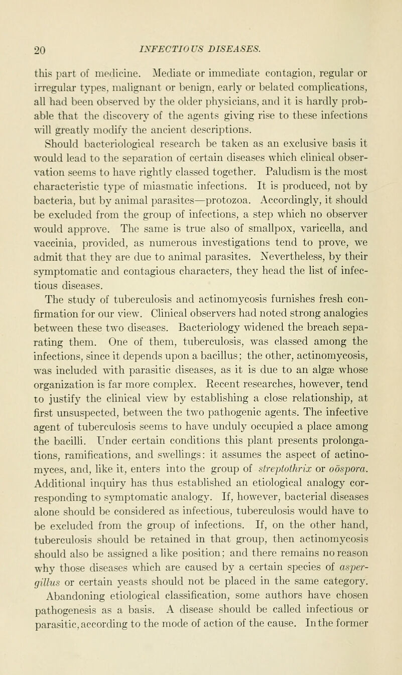 this part of medicine. Mediate or immediate contagion, regular or irregular types, malignant or benign, early or belated complications, all had been observed by the older physicians, and it is hardly prob- able that the discovery of the agents giving rise to these infections will greatly modify the ancient descriptions. Should bacteriological research be taken as an exclusive basis it would lead to the separation of certain diseases which clinical obser- vation seems to have rightly classed together. Paludism is the most characteristic type of miasmatic infections. It is produced, not by bacteria, but by animal parasites—protozoa. Accordingly, it should be excluded from the group of infections, a step which no observer would approve. The same is true also of smallpox, varicella, and vaccinia, provided, as numerous investigations tend to prove, we admit that they are due to animal parasites. Nevertheless, by their symptomatic and contagious characters, they head the list of infec- tious diseases. The study of tuberculosis and actinomycosis furnishes fresh con- firmation for our view. Clinical observers had noted strong analogies between these two diseases. Bacteriology widened the breach sepa- rating them. One of them, tuberculosis, was classed among the infections, since it depends upon a bacillus; the other, actinomycosis, was included with parasitic diseases, as it is due to an algae whose organization is far more complex. Recent researches, however, tend to justify the clinical view by establishing a close relationship, at first unsuspected, between the two pathogenic agents. The infective agent of tuberculosis seems to have unduly occupied a place among the bacilli. Under certain conditions this plant presents prolonga- tions, ramifications, and swellings: it assumes the aspect of actino- myces, and, like it, enters into the group of streptothrix or oospora. Additional inquiry has thus established an etiological analogy cor- responding to symptomatic analogy. If, however, bacterial diseases alone should be considered as infectious, tuberculosis would have to be excluded from the group of infections. If, on the other hand, tuberculosis should be retained in that group, then actinomycosis should also be assigned a like position; and there remains no reason why those diseases which are caused by a certain species of asper- gillus or certain yeasts should not be placed in the same category. Abandoning etiological classification, some authors have chosen pathogenesis as a basis. A disease should be called infectious or parasitic, according to the mode of action of the cause. In the former