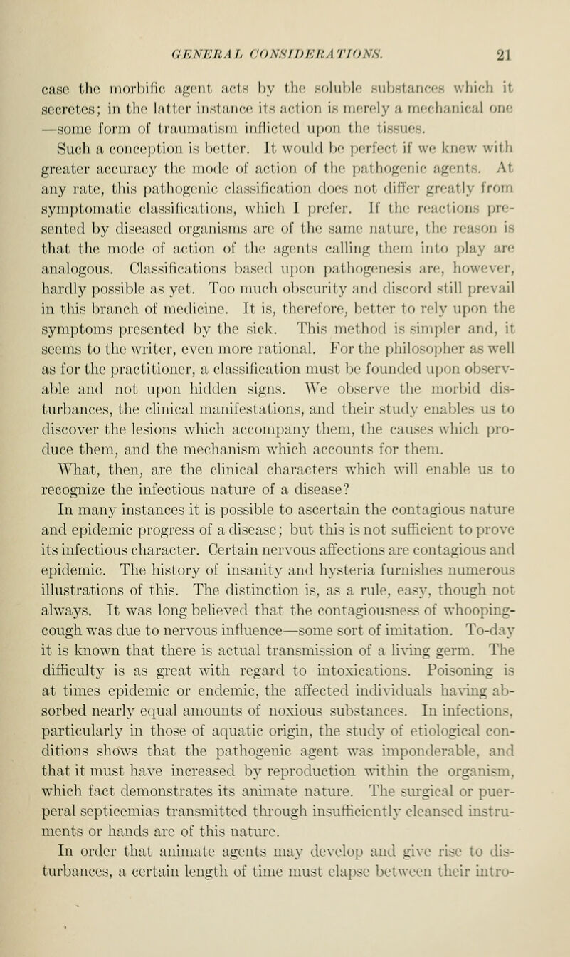 case the morbific agenl acts by the soluble substances which it secretes; in the latter instance its action is merely a mechanical one —some form of Iriiiiiii.-iiisin inflicted upon the tissues. Such a conception is better. It would be perfect if we knew with greater accuracy the mode of action of the pathogenic agents. At any rate, this pathogenic classification docs not differ greatly from symptomatic classifications, which I prefer, [f the reactions pre- sented by diseased organisms arc of the same nature, the reason is that the mode1 of action of the agents calling them into play are analogous. Classifications based upon pathogenesis are, however, hardly possible as yet. Too much obscurity and discord still prevail in this branch of medicine. It is, therefore, better to rely upon the symptoms presented by the sick. This method is simpler and, it seems to the writer, even more rational. For the philosopher as well as for the practitioner, a classification must be founded upon observ- able and not upon hidden signs. We observe the morbid dis- turbances, the clinical manifestations, and their study enables us to discover the lesions which accompany them, the causes which pro- duce them, and the mechanism which accounts for them. What, then, are the clinical characters which will enable us to recognize the infectious nature of a disease? In many instances it is possible to ascertain the contagious nature and epidemic progress of a disease; but this is not sufficient to prove its infectious character. Certain nervous affections are contagious and epidemic. The history of insanity and hysteria furnishes numerous illustrations of this. The distinction is, as a rule, easy, though not always. It was long believed that the contagiousness of whooping- cough was due to nervous influence—some sort of imitation. To-day it is known that there is actual transmission of a living germ. The difficulty is as great with regard to intoxications. Poisoning is at times epidemic or endemic, the affected individuals having ab- sorbed nearly equal amounts of noxious substances. In infections, particularly in those of aquatic origin, the study of etiological con- ditions shows that the pathogenic agent was imponderable, and that it must have increased by reproduction within the organism, which fact demonstrates its animate nature. The surgical or puer- peral septicemias transmitted through insufficiently cleansed instru- ments or hands are of this nature. In order that animate agents may develop and give rise to dis- turbances, a certain length of time must elapse between their intro-