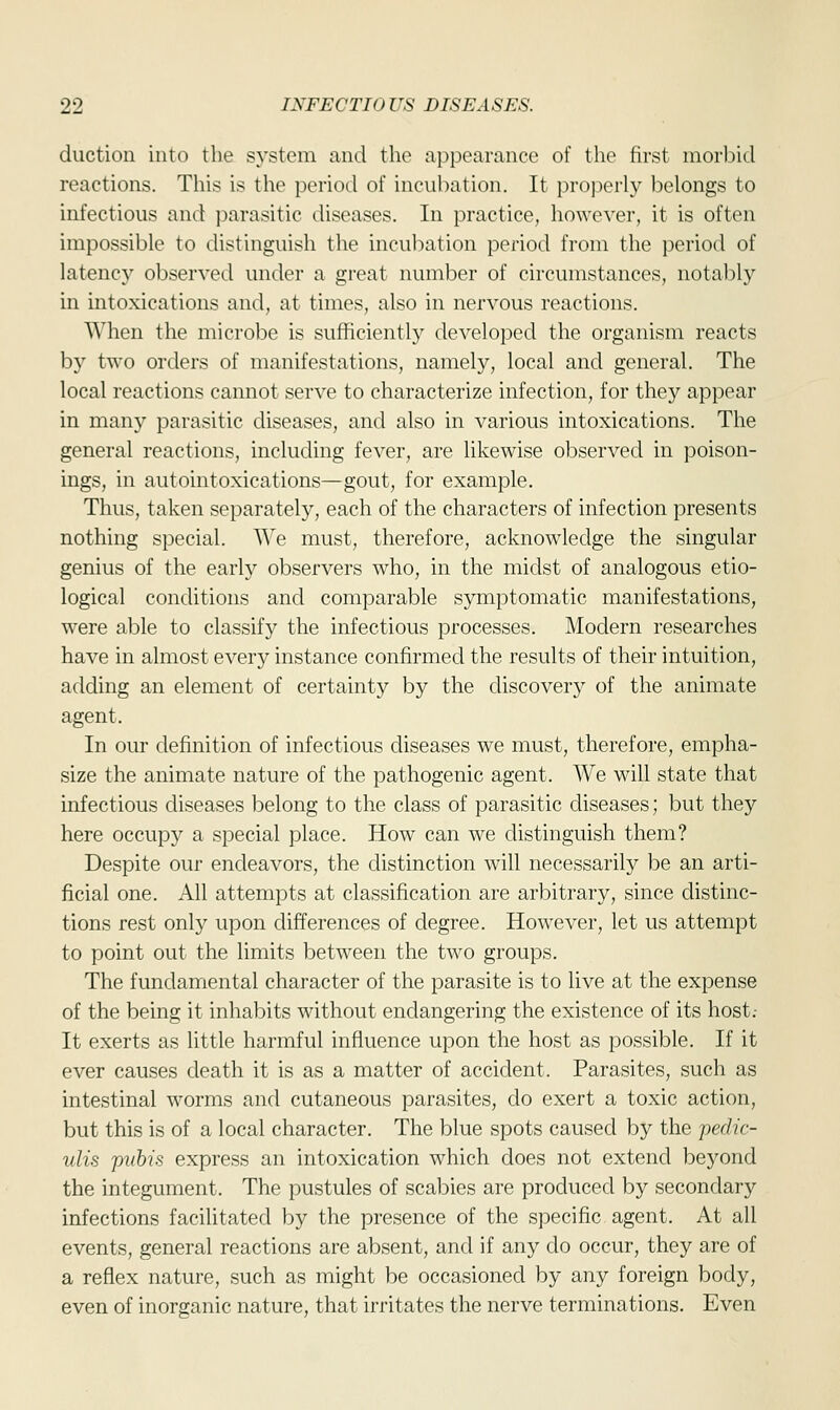 duction into the system and the appearance of the first morbid reactions. This is the period of incubation. It properly belongs to infectious and parasitic diseases. In practice, however, it is often impossible to distinguish the incubation period from the period of latency observed under a great number of circumstances, notably in intoxications and, at times, also in nervous reactions. When the microbe is sufficiently developed the organism reacts by two orders of manifestations, namely, local and general. The local reactions cannot serve to characterize infection, for they appear in many parasitic diseases, and also in various intoxications. The general reactions, including fever, are likewise observed in poison- ings, in autointoxications—gout, for example. Thus, taken separately, each of the characters of infection presents nothing special. We must, therefore, acknowledge the singular genius of the early observers who, in the midst of analogous etio- logical conditions and comparable symptomatic manifestations, were able to classify the infectious processes. Modern researches have in almost every instance confirmed the results of their intuition, adding an element of certainty by the discovery of the animate agent. In our definition of infectious diseases we must, therefore, empha- size the animate nature of the pathogenic agent. We will state that infectious diseases belong to the class of parasitic diseases; but they here occupy a special place. How can we distinguish them? Despite our endeavors, the distinction will necessarily be an arti- ficial one. All attempts at classification are arbitrary, since distinc- tions rest only upon differences of degree. However, let us attempt to point out the limits between the two groups. The fundamental character of the parasite is to live at the expense of the being it inhabits without endangering the existence of its host.- It exerts as little harmful influence upon the host as possible. If it ever causes death it is as a matter of accident. Parasites, such as intestinal worms and cutaneous parasites, do exert a toxic action, but this is of a local character. The blue spots caused by the pedic- ulis pubis express an intoxication which does not extend beyond the integument. The pustules of scabies are produced by secondary infections facilitated by the presence of the specific agent. At all events, general reactions are absent, and if any do occur, they are of a reflex nature, such as might be occasioned by any foreign body, even of inorganic nature, that irritates the nerve terminations. Even