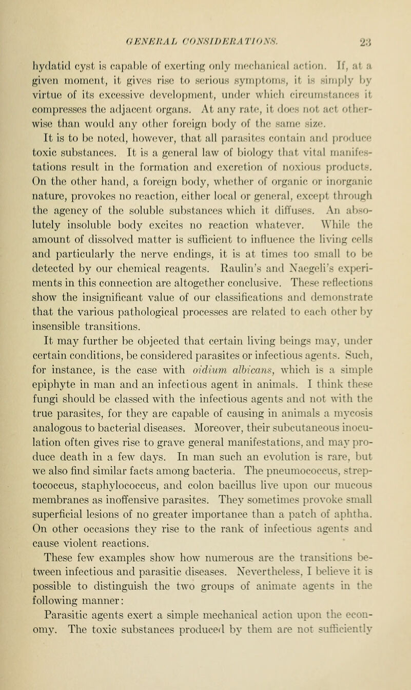 hydatid cyst is capable of exerting only mechanical action. If, al a given moment, It gives rise to serious symptoms, \\ is -imply by virtue of its excessive development, under which circumstance compresses Hie adjacent organs. Ai. any rate, it does not .-i'-1 other- wise than would any oilier foreign body of the same -i/-1. It is to be noted, however, that all parasites contain and produce toxic substances. It is a general law of biology that vital manifes- tations result in the formation and excretion of noxious products. On the other hand, a foreign body, whether of organic or inorganic nature, provokes no reaction, either local or general, except through the agency of the soluble substances which it diffuses. An abso- lutely insoluble body excites no reaction whatever. While the amount of dissolved matter is sufficient to influence the living cells and particularly the nerve endings, it is at times too small to be detected by our chemical reagents. Raulin's and Naegeli's experi- ments in this connection are altogether conclusive. These reflection- show the insignificant value of our classifications and demonstrate that the various pathological processes are related to each other by insensible transitions. It may further be objected that certain living beings may. under certain conditions, be considered parasites or infectious agents. Such, for instance, is the case with oidium albicans, which is a simple epiphyte in man and an infectious agent in animals. I think these fungi should be classed with the infectious agents and not with the true parasites, for they are capable of causing in animals a mycosis analogous to bacterial diseases. Moreover, their subcutaneous inocu- lation often gives rise to grave general manifestations, and may pro- duce death in a few days. In man such an evolution is rare, but we also find similar facts among bacteria. The pneumococcal strep- tococcus, staphylococcus, and colon bacillus live upon our mucous membranes as inoffensive parasites. They sometimes provoke small superficial lesions of no greater importance than a patch of aphtha. On other occasions the}'' rise to the rank of infectious agents and cause violent reactions. These few examples show how numerous are the transitions be- tween infectious and parasitic diseases. Nevertheless. I believe it is possible to distinguish the two groups of animate agents in the following manner: Parasitic agents exert a simple mechanical action upon the econ- omy. The toxic substances produced by them are not sufficiently