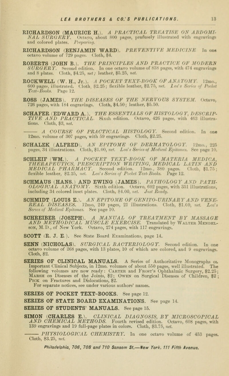 RICHARDSON (MAURICE H.i. A PRACTICAL TBEATI ! IBDOML Na I, SURGERY, Octavo, aboi profusely illustrated --i»J» Mini colored pistes. Preparing. RICHARDSON (BENJAMIN WARD). PREVENTIVE MEDICINE In oat octavo volume <>( 729 pag< ■ Cloth ROBERTS (JOHN B). THE PRINCIPLES AND PRAOTK B 01 HOI SURG'/'/'/.'.)'. Second edition, tn one octavo rolun I and 8 plates. Cloth, (4.25, »•■'.• leather, $6.26, net, ROCKWELL (W. H., Jr.j. I POCKET TEX1 BOOR 01 ANATOMY 600 page*, illu tratedi I loth !.26; fl< ibl< l< ithi • 02.76, net. /• < ,v.,.. /• V'ov Boolce, Page 12. ROSS (JAMES). THE DISEASES OF THE NERVOUS SYSTEM 0 726 pages, with 184 engravings. Cloth, $4.50; leather, $5.60. SCHAFER (EDWARD A.). 77//<; ESSENTIA LS OF HISTOL06 P /</. ( /.//'- ZV ^/<: AND PRACTICAL Sixth edition. Octavo, 426 p itfa 468 ii lions. (Sloth, $8, net, ,1 COURSE OF PRACTICAL HISTOLOGY. Second edition. In om L2mo. volume of 807 pages, with 69 engravings. Cloth, $2.25. SCHALEK (ALFRED). AN EPITOME OF DERMATOLOGY pages, 84 illustrations. Cloth, $1.00, net. Lea'b Series of Medical EpU . Seepag SCHLEIF iWM.). A POCKET TEXT-BOOK OF MATERIA MED THERAPEUTICS, PRESUMPTION WRITING, MEDICAL LATIN AND MEDICAL PHARMACY. Second edition. l2mo., 380 pages. Cloth, $1.75; flexible leather, $2.25, net / of Pocket Text-Books. Page 12. SCHMAUS (HANS.) AND EWING (JAMES). PATHOLOGY AND PATH- OLOGIUA L ANATOMY. Sixth edition. Octavo, 602 pages, with 351 illustrations, including 34 colored inset plates. Cloth, $4.00, net. Just Ready. SCHMIDT (LOUIS E.). AN EPITOME OF GEN IT O-I 'RIXA R Y A ND VENE- REAL DISEASES. l2mo, 249 pages, 21 illustrations. Cloth, $1.1 I. Sencx of Medical Epitomes, See page 10. SCHREIBER (JOSEPH). A MANUAL OF TREATMENT BY MASSAGE AND METHODICAL MUSCLE EXERCISE. Translated by Walter Mem.el- son, M.D., of New York. Octavo, 274 pages, with 117 engravings. SCOTT (R. J. E.). See State Board Examinations, page 14. SENN (NICHOLAS). SURGICAL BACTERIOLOGY. Second edition. In one octavo volume of '26S pages, with 13 plates, 10 of which are colored, and 9 engravings. Cloth, $2. SERIES OF CLINICAL MANUALS. A Series of Authoritative Monographs ou Important Clinical Subjects, in 12mo. volumes of about 550 pages, well illustrated. The following volumes are now ready: Carter and Frost's Ophthalmic Surg Marsh on Diseases of the Joints, $2; Owen on Surgical Diseases of Children, $2; Pick on Fractures and Dislocations. $2. For separate notices, see under various authors' names. SERIES OF POCKET TEXT-BOOKS. See page 12. SERIES OF STATE BOARD EXAMINATIONS. See page 14. SERIES OF STUDENTS' MANUALS. See page 15. SIMON (CHARLES E.\ CLINICAL DIAGNOSIS, BY MICROSCOPICAL AND CHEMICAL METHODS. Fourth revised edition. Octavo. 608 pages, with 139 engravings and 19 full-page plates in colors. Cloth. $3.75, net PHYSIOLOGICAL CHEMISTRY. In one octavo volume of 453 pages. Cloth, $3.25, net