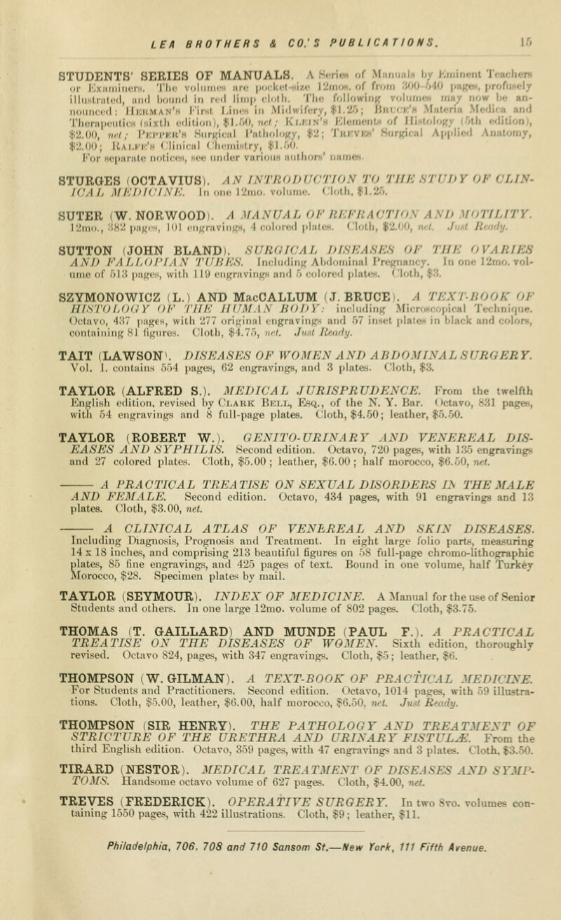 STUDENTS' SERIES OF MANUALS > or lv- aminer . The volu po<' i ■• i» from :;',', illustrated, and bound In red limp cloth, The following rolumi ik,lined: Herman' Fii i Line In Mb Therape I i th i dition I |1.60 net, Klkjh Elerai nl ol H • mi, net. Pepper'i ; urmcal Patholog ; ' I > Applied Anal 92.00; Rales' I Unical I heml ti For separate notice , ee under variou author ' nan STUROES (OCTAVIUSi. AN XNTBODUi FIOA TO THE VUDY I < . WAL MEDICINE. U 112mo. volume. Cloth,$l SUTER (W. NORWOOD). A MANUAL OFBEFBACTIO IND WTILITY I in,,,:;,-;' pagi 101 engravings, 4 colored plates, Cloth, $2.00, nd J R SUTTON (JOHN BLAND). 8UBOICAL DISEASES OF THE OVARIES AND FALLOP1 I V TUBES. Including Abdominal Pregnant l2mo. vol* ame of 518 pages, witfa 119 engraving and 5 colored plates. ' loth, SZYMONOWICZ (L.) AND MacCALLUM |J. BRUCE . I TEXT-BOOl HISTOLOGY OF THE HUMAh BODY: including Microscopical Technique. Octavo, 437 pages, with 277 original engravings and 67 insef plates in black and • containing 81 figure , Clotb, $1.75, net. Just Ready. TAIT (LAWSONV DISEASES OF WOMEN A M> A BDOMINA I. 8UBG I Vol. I. contains 554 pages, 62 engravings, and 8 plates, Cloth, TAYLOR (ALFRED S.). MEDICAL JURISPRUDENCE. Prom the twelfth English edition, revised by Clark Bell, Esq., of the N. Y. Bar. Octavo, 881 pages, with 54 engravings and o full-page plates, (loth, $4.50; leather, $5.60. TAYLOR (ROBERT W.). CENITO-URINARY AND VENEREAL DIS- EASES AND SYPHILIS. Second edition. Octavo, 720 pages, with 135 engravings and 27 colored plates. Cloth, $5.00; leather, $6.00; half morocco, $6.50. A PRACTICAL TREATISE ON SEXUAL DISORDERS LS THE MALE AND FEMALE. Second edition. Octavo, 434 pages, with 91 engravings and 13 plates. Cloth, $3.00, net. A CLINICAL ATLAS OF VENEREAL AND SKIN DISEASES. Including Diagnosis, Prognosis and Treatment. In eight large folio parts, measuring 14 x 18 inches, and comprising 213 beautiful figures on 58 full-page chrome-lithographic plates, So line engravings, and 425 pages of text. Bound in one volume, half Turkey Morocco, $28. Specimen plates by mail. TAYLOR (SEYMOUR). INDEX OF MEDICINE. A Manual for the use of Senior Students and others. In one large 12mo. volume of 802 pases. < loth, $3-75. THOMAS (T. G-AILLARD) AND MUNDE PAUL P.). A PRACTICAL TREATISE ON THE DISEASES OF WOMEN. Sixth edition, thoroughly revised. Octavo 824, pages, with 347 engravings. Cloth, $5; leather, % THOMPSON (W.GILMAN). A TEXT-BOOK OF PRACTKAL MEDICINE, For Students and Practitioners. Second edition. < >etavo, 1014 pages, with 59 illustra- tions. Cloth, $5.00, leather, $6.00, half morocco, $6.50. net Just Beady. THOMPSON (SIR HENRYS THE PATHOLOGY AND TREATMENT OF STRICTURE OF THE URETHRA AND URINARY FISTULAS. From the third English edition. Octavo, 359 pages, with 47 engravings and 3 plates. Cloth. | TIRARD (NESTOR). MEDICAL TREATMENT OF DISEASES AND SYMP- TOMS Handsome octavo volume of 627 pa?es. Cloth, $4.0''. TREVES (FREDERICK). OPERATIVE SURGERY. In two Svo. volumes con- taining 1550 pages, with 422 illustrations. Cloth. -59; leather, $11.