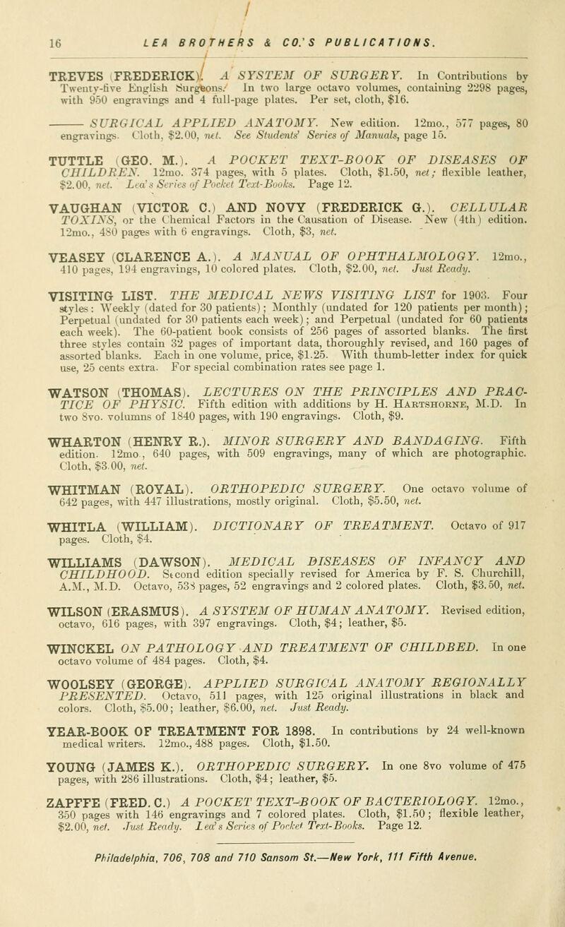 TREVES FREDERICK)'! .-1 SYSTEM OF SURGERY. In Contributions by Twenty-five English Surgfcons/ In two large octavo volumes, containing 2298 pages, with 950 engravings and 4 full-page plates. Per set, cloth, $16. SURGICAL APPLIED ANATOMY. New edition. 12mo., 577 pages, 80 engravings. Cloth. $2.00, tut. See Students' Series of Manuals, page 15. TUTTLE GEO. M.). .4 POCKET TEXT-BOOK OF DISEASES OF CHILDREN. 12mo. 374 pages, with 5 plates. Cloth, $1.50, net; flexible leather, 52.00, '. Leds Series of Pocket Text-Books. Page 12. VAUGHAN (VICTOR 0.) AND NOVY (FREDERICK Q.). CELLULAR TOXINS, or the Chemical Factors in the Causation of Disease. New (4th) edition. 12mo., 4S0 pages with 6 engravings. Cloth, $3, net. VEASEY (CLARENCE A.). A MANUAL OF OPHTHALMOLOGY. 12mo., 410 pages, 194 engravings, 10 colored plates. Cloth, $2.00, net. Just Ready. VISITING LIST. THE MEDICAL NEWS VISITING LIST for 1903. Four styles : Weekly (dated for 30 patients); Monthly (undated for 120 patients per month); Perpetual (undated for 30 patients each week); and Perpetual (undated for 60 patients each week). The 60-patient book consists of 256 pages of assorted blanks. The first three styles contain 32 pages of important data, thoroughly revised, and 160 pages of assortedblanks. Each in one volume, price, $1.25. With thumb-letter index for quick use, 25 cents extra. For special combination rates see page 1. WATSON (THOMAS). LECTURES ON THE PRINCIPLES AND PRAC- TICE OF PHYSIC. Fifth edition with additions by H. Hartshorne, M.D. In two 8vo. volumns of 1840 pages, with 190 engravings. Cloth, $9. WHARTON (HENRY R.). MINOR SURGERY AND BANDAGING. Fifth edition. 12mo , 640 pages, with 509 engravings, many of which are photographic. Cloth, $3.00, net. WHITMAN (ROYAL). ORTHOPEDIC SURGERY. One octavo volume of 642 pages, with 447 illustrations, mostly original. Cloth, $5.50, net. WHITLA (WILLIAM). DICTIONARY OF TREATMENT. Octavo of 917 pages. Cloth, $4. WILLIAMS (DAWSON). MEDICAL DISEASES OF INFANCY AND CHILDHOOD. Stcond edition specially revised for America by F. S. Churchill, A.M., M.D. Octavo, 53S pages, 52 engravings and 2 colored plates. Cloth, $3.50, net. WILSON (ERASMUS). A SYSTEM OF HUMAN ANA TOMY. Revised edition, octavo, 616 pages, with 397 engravings. Cloth, $4; leather, $5. WINCKEL ON PATHOLOGY AND TREATMENT OF CHILDBED. In one octavo volume of 484 pages. Cloth, $4. WOOLSEY (GEORGE). APPLIED SURGICAL ANATOMY REGIONALLY PRESENTED. Octavo, 511 pages, with 125 original illustrations in black and colors. Cloth, 85.00; leather, $6.00, net. Just Ready. YEAR-BOOK OF TREATMENT FOR 1898. In contributions by 24 well-known medical writers. 12mo., 488 pages. Cloth, $1.50. YOUNG (JAMES K.). ORTHOPEDIC SURGERY. In one 8vo volume of 475 pages, with 286 illustrations. Cloth, $4; leather, $5. ZAPFFE (FRED. C.) A POCKET TEXT-BOOK OF BACTERIOLOGY. 12mo., 350 pages with 146 engravings and 7 colored plates. Cloth, $1.50; flexible leather, $2.00, net. Just Ready. Lea's Series of Pocket- Text-Books. Page 12.