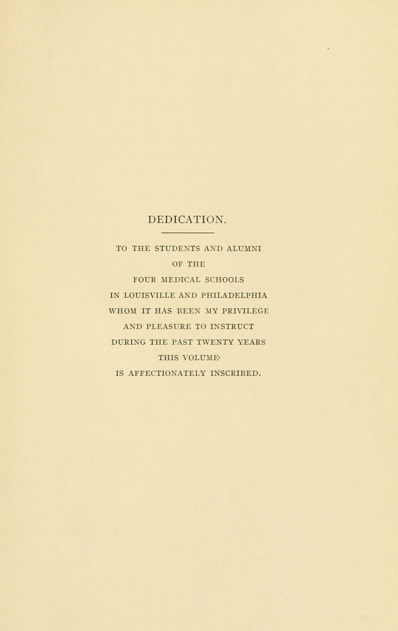 DEDICATION. TO THE STUDENTS AND ALUMNI OF THE FOUR MEDICAL SCHOOLS IN LOUISVILLE AND PHILADELPHIA WHOM IT HAS BEEN MY PRIVILEGE AND PLEASURE TO INSTRUCT DURING THE PAST TWENTY YEARS THIS VOLUME- IS AFFECTIONATELY INSCRIBED.