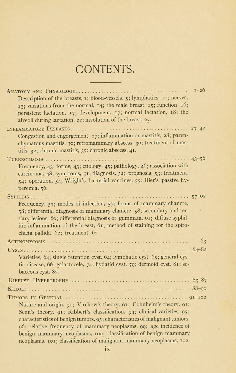 CONTENTS. Anatomy and Physiology 1-26 Description of the breasts, 1; blood-vessels, 5; lymphatics, 10; nerves, 13; variations from the normal, 14; the male breast, 15; function, 16; persistent lactation, 17; development, 17; normal lactation, 18; the alveoli during lactation, 22; involution of the breast, 25. Inflammatory Diseases 27-42 Congestion and engorgement, 27; inflammation or mastitis, 28; paren- chymatous mastitis, 30; retromammary abscess, 30; treatment of mas- titis, 32; chronic mastitis, 35; chronic abscess, 41. Tuberculosis 43_5^ Frequency, 43; forms, 43; etiology, 45; pathology, 46; association with carcinoma, 48; symptoms, 51; diagnosis, 52; prognosis, 53; treatment, 54; operation, 54; Wright's bacterial vaccines, 55; Bier's passive hy- peremia, 56. Syphilis 57-62 Frequency, 57; modes of infection, 57; forms of mammary chancre, 58; differential diagnosis of mammary chancre, 58; secondary and ter- tiary lesions, 60; differential diagnosis of gummata, 61; diffuse syphil- itic inflammation of the breast, 61; method of staining for the spiro- chaeta pallida, 62; treatment, 62. Actinomycosis 63 Cysts 64-82 Varieties, 64; single retention cyst, 64; lymphatic cyst, 65; general cys- tic disease, 66; galactocele, 74; hydatid cyst, 79; dermoid cyst, 81; se- baceous cyst, 82. Diffuse Hypertrophy 83-87 Keloid 8S-90 Tumors in General 91-102 Nature and origin, 91; Virchow's theory, 91; Cohnheim's theory, 91; Senn's theory, 91; Ribbert's classification, 94; clinical varieties, 95; characteristics of benign tumors, 95; characteristics of malignant tumors, 96; relative frequency of mammary neoplasms, 99; age incidence of benign mammary neoplasms, 100; classification of benign mammary neoplasms, 101; classification of malignant mammary neoplasms, 102.