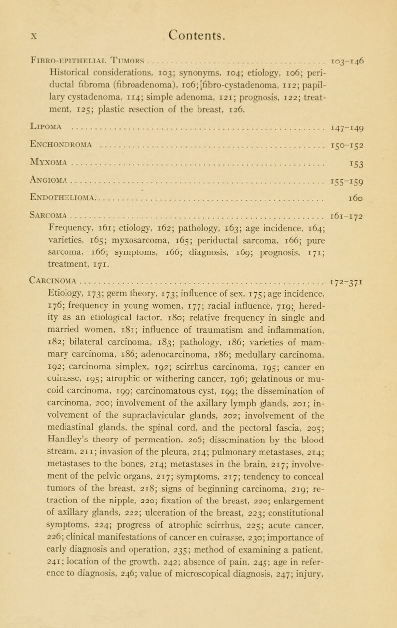 Fibro-epi i in ii \i. Tumors 103-146 Historical considerations, 103; synonyms. 104; etiology, 106; peri- ductal fibroma (fibroadenoma), 106; [fibro-cystadenoma, 112; papil- lary cystadenoma, 114; simple adenoma, 121; prognosis, 122; treat- ment, 125; plastic resection of the breast, 126. Lipoma 147-149 Enchondroma 150-152 M\ XOMA 153 Angioma JSS-^Q Endothelioma 160 Sarcoma 161-172 Frequency, 161; etiology, 162; pathology, 163; age incidence, 164; varieties, 165; myxosarcoma, 165; periductal sarcoma, 166; pure sarcoma, 166; symptoms, 166; diagnosis, 169; prognosis, 171; treatment, 171. Carcinoma 172-371 Etiology, 173; germ theory, 173; influence of sex, 175; age incidence, 176; frequency in young women, 177; racial influence, 719; hered- ity as an etiological factor, 180; relative frequency in single and married women, 181; influence of traumatism and inflammation, 182; bilateral carcinoma, 183; pathology, 186; varieties of mam- mary carcinoma, 186; adenocarcinoma, 186; medullary carcinoma, 192; carcinoma simplex, 192; scirrhus carcinoma, 195; cancer en cuirasse, 195; atrophic or withering cancer, 196; gelatinous or mu- coid carcinoma, 199; carcinomatous cyst, 199; the dissemination of carcinoma, 200; involvement of the axillary lymph glands, 201; in- volvement of the supraclavicular glands, 202; involvement of the mediastinal glands, the spinal cord, and the pectoral fascia, 205; Handley's theory of permeation, 206; dissemination by the blood stream, 211; invasion of the pleura, 214; pulmonary metastases, 214; metastases to the bones, 214; metastases in the brain, 217; involve- ment of the pelvic organs, 217; symptoms, 217; tendency to conceal tumors of the breast, 218; signs of beginning carcinoma, 219; re- traction of the nipple, 220; fixation of the breast, 220; enlargement of axillary glands, 222; ulceration of the breast, 223; constitutional symptoms, 224; progress of atrophic scirrhus, 225; acute cancer, 226; clinical manifestations of cancer en cuira.cse, 230; importance of early diagnosis and operation, 235; method of examining a patient, 241; location of the growth, 242; absence of pain, 245; age in refer- ence to diagnosis, 246; value of microscopical diagnosis, 247; injury,