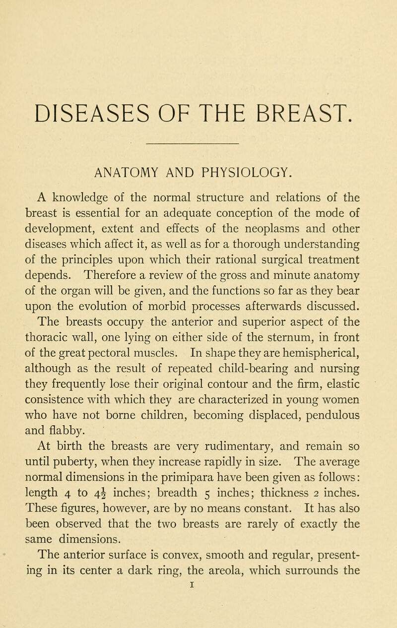 DISEASES OF THE BREAST. ANATOMY AND PHYSIOLOGY. A knowledge of the normal structure and relations of the breast is essential for an adequate conception of the mode of development, extent and effects of the neoplasms and other diseases which affect it, as well as for a thorough understanding of the principles upon which their rational surgical treatment depends. Therefore a review of the gross and minute anatomy of the organ will be given, and the functions so far as they bear upon the evolution of morbid processes afterwards discussed. The breasts occupy the anterior and superior aspect of the thoracic wall, one lying on either side of the sternum, in front of the great pectoral muscles. In shape they are hemispherical, although as the result of repeated child-bearing and nursing they frequently lose their original contour and the firm, elastic consistence with which they are characterized in young women who have not borne children, becoming displaced, pendulous and flabby. At birth the breasts are very rudimentary, and remain so until puberty, when they increase rapidly in size. The average normal dimensions in the primipara have been given as follows: length 4 to 4^ inches; breadth 5 inches; thickness 2 inches. These figures, however, are by no means constant. It has also been observed that the two breasts are rarely of exactly the same dimensions. The anterior surface is convex, smooth and regular, present- ing in its center a dark ring, the areola, which surrounds the