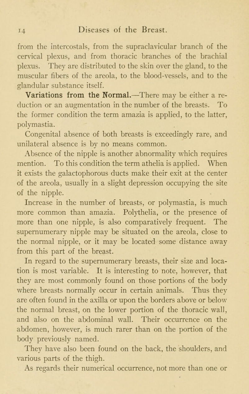 from the intercostals, from the supraclavicular branch of the cervical plexus, and from thoracic branches of the brachial plexus. They are distributed to the skin over the gland, to the muscular fibers of the areola, to the blood-vessels, and to the glandular substance itself. Variations from the Normal.—There may be either a re- duction or an augmentation in the number of the breasts. To the former condition the term amazia is applied, to the latter, polymastia. Congenital absence of both breasts is exceedingly rare, and unilateral absence is by no means common. Absence of the nipple is another abnormality which requires mention. To this condition the term athelia is applied. When it exists the galactophorous ducts make their exit at the center of the areola, usually in a slight depression occupying the site of the nipple. Increase in the number of breasts, or polymastia, is much more common than amazia. Polythelia, or the presence of more than one nipple, is also comparatively frequent. The supernumerary nipple may be situated on the areola, close to the normal nipple, or it may be located some distance away from this part of the breast. In regard to the supernumerary breasts, their size and loca- tion is most variable. It is interesting to note, however, that they are most commonly found on those portions of the body where breasts normally occur in certain animals. Thus they are often found in the axilla or upon the borders above or below the normal breast, on the lower portion of the thoracic wall, and also on the abdominal wall. Their occurrence on the abdomen, however, is much rarer than on the portion of the body previously named. They have also been found on the back, the shoulders, and various parts of the thigh. As regards their numerical occurrence, not more than one or