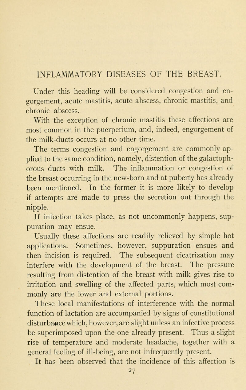 INFLAMMATORY DISEASES OF THE BREAST. Under this heading will be considered congestion and en- gorgement, acute mastitis, acute abscess, chronic mastitis, and chronic abscess. With the exception of chronic mastitis these affections are most common in the puerperium, and, indeed, engorgement of the milk-ducts occurs at no other time. The terms congestion and engorgement are commonly ap- plied to the same condition, namely, distention of the galactoph- orous ducts with milk. The inflammation or congestion of the breast occurring in the new-born and at puberty has already been mentioned. In the former it is more likely to develop if attempts are made to press the secretion out through the nipple. If infection takes place, as not uncommonly happens, sup- puration may ensue. Usually these affections are readily relieved by simple hot applications. Sometimes, however, suppuration ensues and then incision is required. The subsequent cicatrization may interfere with the development of the breast. The pressure resulting from distention of the breast with milk gives rise to irritation and swelling of the affected parts, which most com- monly are the lower and external portions. These local manifestations of interference with the normal function of lactation are accompanied by signs of constitutional disturbance which, however, are slight unless an infective process be superimposed upon the one already present. Thus a slight rise of temperature and moderate headache, together with a general feeling of ill-being, are not infrequently present. It has been observed that the incidence of this affection is