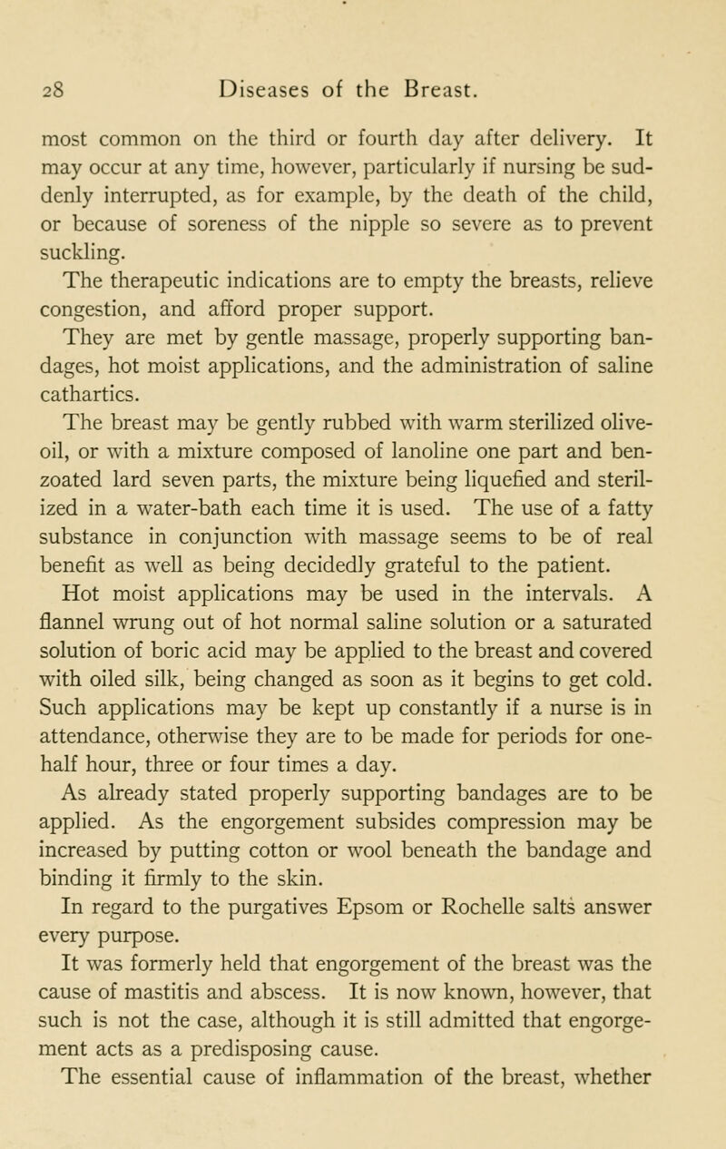 most common on the third or fourth day after delivery. It may occur at any time, however, particularly if nursing be sud- denly interrupted, as for example, by the death of the child, or because of soreness of the nipple so severe as to prevent suckling. The therapeutic indications are to empty the breasts, relieve congestion, and afford proper support. They are met by gentle massage, properly supporting ban- dages, hot moist applications, and the administration of saline cathartics. The breast may be gently rubbed with warm sterilized olive- oil, or with a mixture composed of lanoline one part and ben- zoated lard seven parts, the mixture being liquefied and steril- ized in a water-bath each time it is used. The use of a fatty substance in conjunction with massage seems to be of real benefit as well as being decidedly grateful to the patient. Hot moist applications may be used in the intervals. A flannel wrung out of hot normal saline solution or a saturated solution of boric acid may be applied to the breast and covered with oiled silk, being changed as soon as it begins to get cold. Such applications may be kept up constantly if a nurse is in attendance, otherwise they are to be made for periods for one- half hour, three or four times a day. As already stated properly supporting bandages are to be applied. As the engorgement subsides compression may be increased by putting cotton or wool beneath the bandage and binding it firmly to the skin. In regard to the purgatives Epsom or Rochelle salts answer every purpose. It was formerly held that engorgement of the breast was the cause of mastitis and abscess. It is now known, however, that such is not the case, although it is still admitted that engorge- ment acts as a predisposing cause. The essential cause of inflammation of the breast, whether