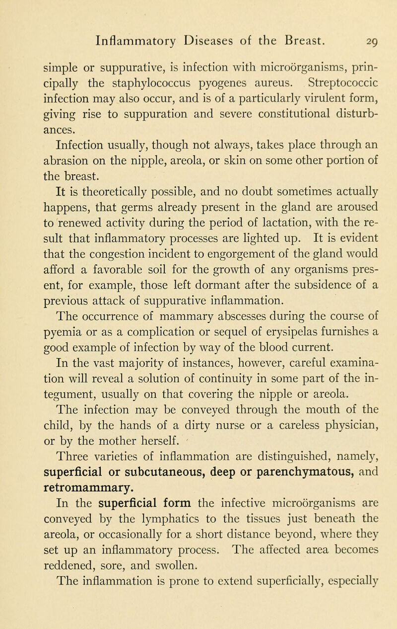 simple or suppurative, is infection with microorganisms, prin- cipally the staphylococcus pyogenes aureus. Streptococcic infection may also occur, and is of a particularly virulent form, giving rise to suppuration and severe constitutional disturb- ances. Infection usually, though not always, takes place through an abrasion on the nipple, areola, or skin on some other portion of the breast. It is theoretically possible, and no doubt sometimes actually happens, that germs already present in the gland are aroused to renewed activity during the period of lactation, with the re- sult that inflammatory processes are lighted up. It is evident that the congestion incident to engorgement of the gland would afford a favorable soil for the growth of any organisms pres- ent, for example, those left dormant after the subsidence of a previous attack of suppurative inflammation. The occurrence of mammary abscesses during the course of pyemia or as a complication or sequel of erysipelas furnishes a good example of infection by way of the blood current. In the vast majority of instances, however, careful examina- tion will reveal a solution of continuity in some part of the in- tegument, usually on that covering the nipple or areola. The infection may be conveyed through the mouth of the child, by the hands of a dirty nurse or a careless physician, or by the mother herself. Three varieties of inflammation are distinguished, namely, superficial or subcutaneous, deep or parenchymatous, and retromammary. In the superficial form the infective microorganisms are conveyed by the lymphatics to the tissues just beneath the areola, or occasionally for a short distance beyond, where they set up an inflammatory process. The affected area becomes reddened, sore, and swollen. The inflammation is prone to extend superficially, especially