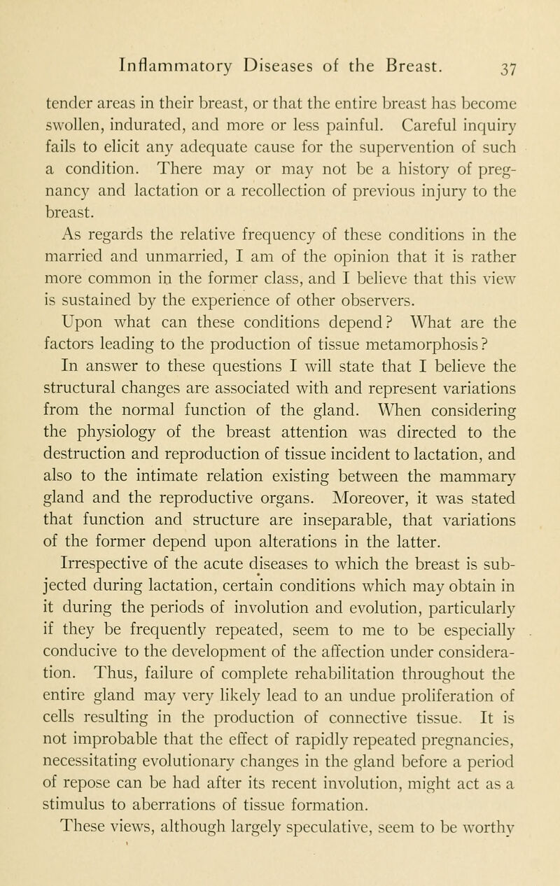 tender areas in their breast, or that the entire breast has become swollen, indurated, and more or less painful. Careful inquiry fails to elicit any adequate cause for the supervention of such a condition. There may or may not be a history of preg- nancy and lactation or a recollection of previous injury to the breast. As regards the relative frequency of these conditions in the married and unmarried, I am of the opinion that it is rather more common in the former class, and I believe that this view is sustained by the experience of other observers. Upon what can these conditions depend? What are the factors leading to the production of tissue metamorphosis? In answer to these questions I will state that I believe the structural changes are associated with and represent variations from the normal function of the gland. When considering the physiology of the breast attention was directed to the destruction and reproduction of tissue incident to lactation, and also to the intimate relation existing between the mammary gland and the reproductive organs. Moreover, it was stated that function and structure are inseparable, that variations of the former depend upon alterations in the latter. Irrespective of the acute diseases to which the breast is sub- jected during lactation, certain conditions which may obtain in it during the periods of involution and evolution, particularly if they be frequently repeated, seem to me to be especially conducive to the development of the affection under considera- tion. Thus, failure of complete rehabilitation throughout the entire gland may very likely lead to an undue proliferation of cells resulting in the production of connective tissue. It is not improbable that the effect of rapidly repeated pregnancies, necessitating evolutionary changes in the gland before a period of repose can be had after its recent involution, might act as a stimulus to aberrations of tissue formation. These views, although largely speculative, seem to be worthy