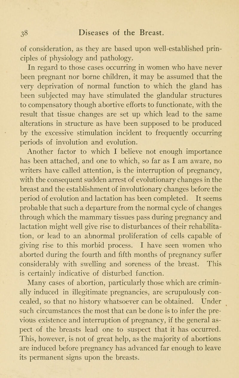 of consideration, as they are based upon well-established prin- ciples of physiology and pathology. In regard to those cases occurring in women who have never been pregnant nor borne children, it may be assumed that the very deprivation of normal function to which the gland has been subjected may have stimulated the glandular structures to compensatory though abortive efforts to functionate, with the result that tissue changes are set up which lead to the same alterations in structure as have been supposed to be produced by the excessive stimulation incident to frequently occurring periods of involution and evolution. Another factor to which I believe not enough importance has been attached, and one to which, so far as I am aware, no writers have called attention, is the interruption of pregnancy, with the consequent sudden arrest of evolutionary changes in the breast and the establishment of involutionary changes before the period of evolution and lactation has been completed. It seems probable that such a departure from the normal cycle of changes through which the mammary tissues pass during pregnancy and lactation might well give rise to disturbances of their rehabilita- tion, or lead to an abnormal proliferation of cells capable of giving rise to this morbid process. I have seen women who aborted during the fourth and fifth months of pregnancy suffer considerably with swelling and soreness of the breast. This is certainly indicative of disturbed function. Many cases of abortion, particularly those which are crimin- ally induced in illegitimate pregnancies, are scrupulously con- cealed, so that no history whatsoever can be obtained. Under such circumstances the most that can be done is to infer the pre- vious existence and interruption of pregnancy, if the general as- pect of the breasts lead one to suspect that it has occurred. This, however, is not of great help, as the majority of abortions are induced before pregnancy has advanced far enough to leave its permanent signs upon the breasts.