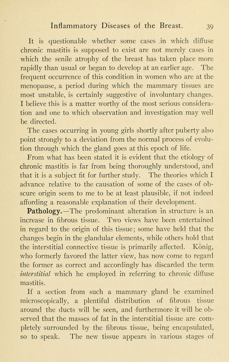 It is questionable whether some cases ,in which diffuse chronic mastitis is supposed to exist are not merely cases in which the senile atrophy of the breast has taken place more rapidly than usual or began to develop at an earlier age. The frequent occurrence of this condition in women who are at the menopause, a period during which the mammary tissues are most unstable, is certainly suggestive of involuntary changes. I believe this is a matter worthy of the most serious considera- tion and one to which observation and investigation may well be directed. The cases occurring in young girls shortly after puberty also point strongly to a deviation from the normal process of evolu- tion through which the gland goes at this epoch of life. From what has been stated it is evident that the etiology of chronic mastitis is far from being thoroughly understood, and that it is a subject fit for further study. The theories which I advance relative to the causation of some of the cases of ob- scure origin seem to me to be at least plausible, if not indeed affording a reasonable explanation of their development. Pathology.—The predominant alteration in structure is an increase in fibrous tissue. Two views have been entertained in regard to the origin of this tissue; some have held that the changes begin in the glandular elements, while others hold that the interstitial connective tissue is primarily affected. Konig, who formerly favored the latter view, has now come to regard the former as correct and accordingly has discarded the term interstitial which he employed in referring to chronic diffuse mastitis. If a section from such a mammary gland be examined microscopically, a plentiful distribution of fibrous tissue around the ducts will be seen, and furthermore it will be ob- served that the masses of fat in the interstitial tissue are com- pletely surrounded by the fibrous tissue, being encapsulated, so to speak. The new tissue appears in various stages of