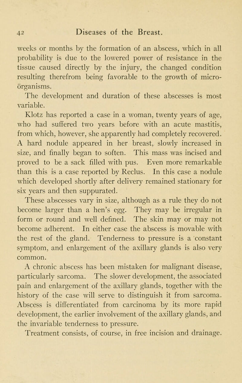 weeks or months by the formation of an abscess, which in all probability is due to the lowered power of resistance in the tissue caused directly by the injury, the changed condition resulting therefrom being favorable to the growth of micro- organisms. The development and duration of these abscesses is most variable. Klotz has reported a case in a woman, twenty years of age, who had suffered two years before with an acute mastitis, from which, however, she apparently had completely recovered. A hard nodule appeared in her breast, slowly increased in size, and finally began to soften. This mass was incised and proved to be a sack filled with pus. Even more remarkable than this is a case reported by Reclus. In this case a nodule which developed shortly after delivery remained stationary for six years and then suppurated. These abscesses vary in size, although as a rule they do not become larger than a hen's egg. They may be irregular in form or round and well defined. The skin may or may not become adherent. In either case the abscess is movable with the rest of the gland. Tenderness to pressure is a constant symptom, and enlargement of the axillary glands is also very common. A chronic abscess has been mistaken for malignant disease, particularly sarcoma. The slower development, the associated pain and enlargement of the axillary glands, together with the history of the case will serve to distinguish it from sarcoma. Abscess is differentiated from carcinoma by its more rapid development, the earlier involvement of the axillary glands, and the invariable tenderness to pressure. Treatment consists, of course, in free incision and drainage.