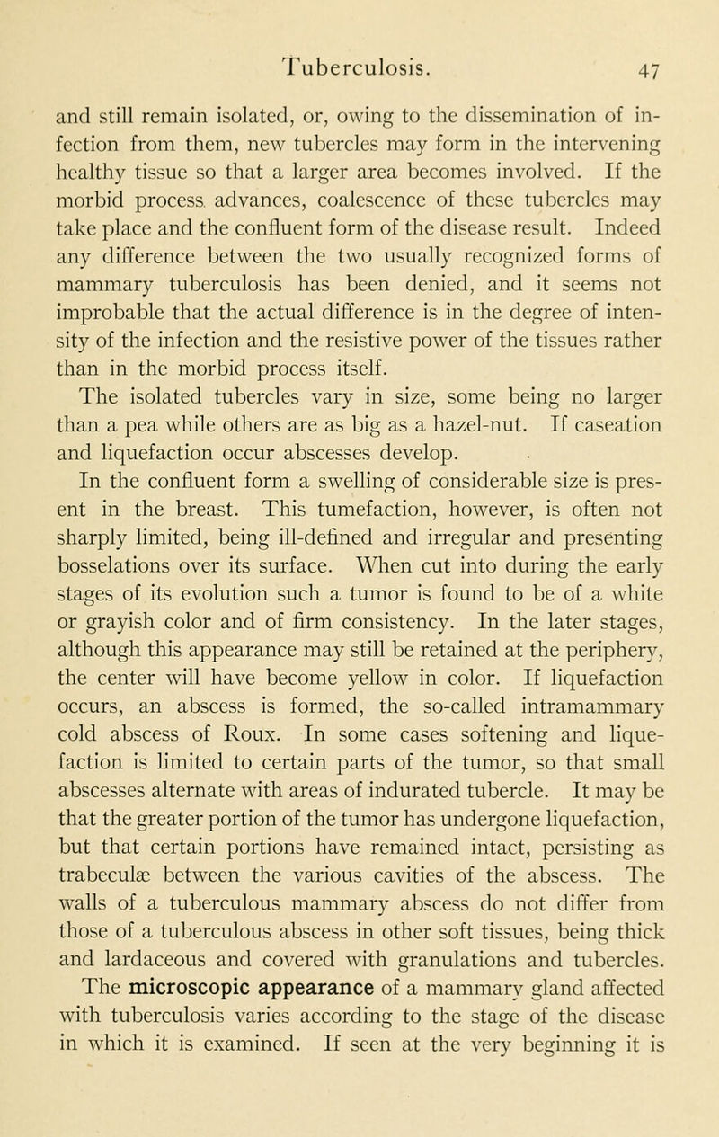 and still remain isolated, or, owing to the dissemination of in- fection from them, new tubercles may form in the intervening healthy tissue so that a larger area becomes involved. If the morbid process, advances, coalescence of these tubercles may take place and the confluent form of the disease result. Indeed any difference between the two usually recognized forms of mammary tuberculosis has been denied, and it seems not improbable that the actual difference is in the degree of inten- sity of the infection and the resistive power of the tissues rather than in the morbid process itself. The isolated tubercles vary in size, some being no larger than a pea while others are as big as a hazel-nut. If caseation and liquefaction occur abscesses develop. In the confluent form a swelling of considerable size is pres- ent in the breast. This tumefaction, however, is often not sharply limited, being ill-defined and irregular and presenting bosselations over its surface. When cut into during the early stages of its evolution such a tumor is found to be of a white or grayish color and of firm consistency. In the later stages, although this appearance may still be retained at the periphery, the center will have become yellow in color. If liquefaction occurs, an abscess is formed, the so-called intramammary cold abscess of Roux. In some cases softening and lique- faction is limited to certain parts of the tumor, so that small abscesses alternate with areas of indurated tubercle. It may be that the greater portion of the tumor has undergone liquefaction, but that certain portions have remained intact, persisting as trabeculae between the various cavities of the abscess. The walls of a tuberculous mammary abscess do not differ from those of a tuberculous abscess in other soft tissues, being thick and lardaceous and covered with granulations and tubercles. The microscopic appearance of a mammary gland affected with tuberculosis varies according to the stage of the disease in which it is examined. If seen at the very beginning it is