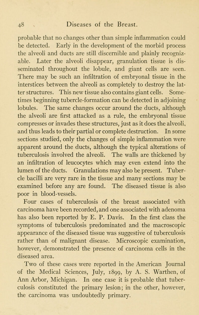 probable that no changes other than simple inflammation could be detected. Early in the development of the morbid process the alveoli and ducts are still discernible and plainly recogniz- able. Later the alveoli disappear, granulation tissue is dis- seminated throughout the lobule, and giant cells are seen. There may be such an infiltration of embryonal tissue in the interstices between the alveoli as completely to destroy the lat- ter structures. This new tissue also contains giant cells. Some- times beginning tubercle-formation can be detected in adjoining lobules. The same changes occur around the ducts, although the alveoli are first attacked as a rule, the embryonal tissue compresses or invades these structures, just as it does the alveoli, and thus leads to their partial or complete destruction. In some sections studied, only the changes of simple inflammation were apparent around the ducts, although the typical alterations of tuberculosis involved the alveoli. The walls are thickened by an infiltration of leucocytes which may even extend into the lumen of the ducts. Granulations may also be present. Tuber- cle bacilli are very rare in the tissue and many sections may be examined before any are found. The diseased tissue is also poor in blood-vessels. Four cases of tuberculosis of the breast associated with carcinoma have been recorded, and one associated with adenoma has also been reported by E. P. Davis. In the first class the symptoms of tuberculosis predominated and the macroscopic appearance of the diseased tissue was suggestive of tuberculosis rather than of malignant disease. Microscopic examination, however, demonstrated the presence of carcinoma cells in the diseased area. Two of these cases were reported in the American Journal of the Medical Sciences, July, 1899, by A. S. Warthen, of Ann Arbor, Michigan. In one case it is probable that tuber- culosis constituted the primary lesion; in the other, however, the carcinoma was undoubtedly primary.